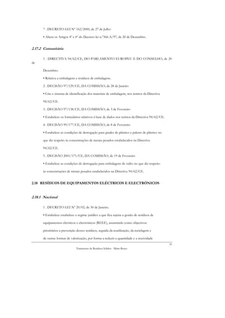 7 . DECRETO-LEI Nº 162/2000, de 27 de Julho

      • Altera os Artigos 4º e 6º do Decreto-lei n.º366-A/97, de 20 de Dezembro.


2.17.2 Comunitária

      1 . DIRECTIVA 94/62/CE, DO PARLAMENTO EUROPEU E DO CONSELHO, de 20
de

      Dezembro.

      • Relativa a embalagens e resíduos de embalagens.

      2 . DECISÃO 97/129/CE, DA COMISSÃO, de 28 de Janeiro

      • Cria o sistema de identificação dos materiais de embalagem, nos termos da Directiva

      94/62/CE.

      3 . DECISÃO 97/138/CE, DA COMISSÃO, de 3 de Fevereiro

      • Estabelece os formulários relativos à base de dados nos termos da Directiva 94/62/CE.

      4 . DECISÃO 99/177/CE, DA COMISSÃO, de 8 de Fevereiro

      • Estabelece as condições de derrogação para grades de plástico e paletes de plástico no

      que diz respeito às concentrações de metais pesados estabelecidos na Directiva

      94/62/CE.

      5 . DECISÃO 2001/171/CE, DA COMISSÃO, de 19 de Fevereiro

      • Estabelece as condições de derrogação para embalagens de vidro no que diz respeito

      às concentrações de metais pesados estabelecidos na Directiva 94/62/CE.


2.18 RESÍDUOS DE EQUIPAMENTOS ELÉCTRICOS E ELECTRÓNICOS


2.18.1 Nacional

      1 . DECRETO-LEI Nº 20/02, de 30 de Janeiro.

      • Estabelece estabelece o regime jurídico a que fica sujeita a gestão de resíduos de

      equipamentos eléctricos e electrónicos (REEE), assumindo como objectivos

      prioritários a prevenção desses resíduos, seguida da reutilização, da reciclagem e

      de outras formas de valorização, por forma a reduzir a quantidade e a nocividade
                                                                                                 35
                               Tratamento de Resíduos Sólidos - Mário Russo
 