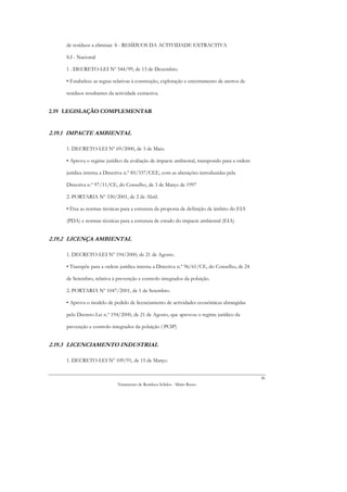 de resíduos a eliminar. S - RESÍDUOS DA ACTIVIDADE EXTRACTIVA

     S.I - Nacional

     1 . DECRETO-LEI Nº 544/99, de 13 de Dezembro.

     • Estabelece as regras relativas à construção, exploração e encerramento de aterros de

     resíduos resultantes da actividade extractiva.


2.19 LEGISLAÇÃO COMPLEMENTAR


2.19.1 IMPACTE AMBIENTAL

     1. DECRETO-LEI Nº 69/2000, de 3 de Maio.

     • Aprova o regime jurídico da avaliação de impacte ambiental, transpondo para a ordem

     jurídica interna a Directiva n.º 85/337/CEE, com as alterações introduzidas pela

     Directiva n.º 97/11/CE, do Conselho, de 3 de Março de 1997

     2. PORTARIA Nº 330/2001, de 2 de Abril.

     • Fixa as normas técnicas para a estrutura da proposta de definição de âmbito do EIA

     (PDA) e normas técnicas para a estrutura de estudo do impacte ambiental (EIA)


2.19.2 LICENÇA AMBIENTAL

     1. DECRETO-LEI Nº 194/2000, de 21 de Agosto.

     • Transpõe para a ordem jurídica interna a Directiva n.º 96/61/CE, do Conselho, de 24

     de Setembro, relativa à prevenção e controlo integrados da poluição.

     2. PORTARIA Nº 1047/2001, de 1 de Setembro.

     • Aprova o modelo de pedido de licenciamento de actividades económicas abrangidas

     pelo Decreto-Lei n.º 194/2000, de 21 de Agosto, que aprovou o regime jurídico da

     prevenção e controlo integrados da poluição ( PCIP)


2.19.3 LICENCIAMENTO INDUSTRIAL

     1. DECRETO-LEI Nº 109/91, de 15 de Março.


                                                                                              36
                              Tratamento de Resíduos Sólidos - Mário Russo
 