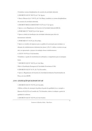 • Estabelece normas disciplinadoras do exercício da actividade industrial.

     2. DECRETO-LEI Nº 282/93, de 17 de Agosto.

     • Altera o Decreto-Lei nº 109/91, de 15 de Março (estabelece as normas disciplinadoras

     do exercício da actividade industrial).

     3. DECRETO REGULAMENTAR Nº 25/93, de 17 de Agosto.

     • Aprova o novo Regulamento do Exercício da Actividade Industrial (REAI).

     4. PORTARIA Nº 744-B/93, de 18 de Agosto.

     • Aprova a tabela de classificação das actividades industriais para efeito de

     licenciamento industrial.

     5. PORTARIA Nº 314/94, de 24 de Maio.

     • Aprova os modelos de impressos para os pedidos de autorização para instalação ou

     alteração de estabelecimentos industriais das classes A, B e C e define os termos em que

     deve ser apresentado o projecto de instalação desses estabelecimentos.

     6. LEI Nº 159/99, de 14 de Setembro.

     • Estabelece o quadro de transferência de atribuições e competências para as autarquias

     locais.

     7. DECRETO-LEI Nº 182/93, de 14 de Maio.

     • Revê a Classificação Portuguesa de Actividades Económicas (CAE)

     8. DECRETO-LEI Nº 61/91, de 27 de Novembro.

     • Aprova o Regulamento do Exercício de Actividade da Industria Transformadora de

     Pesca, em terra (RAIP)


2.19.4 LEGISLAÇÃO QUALIDADE DO AR

     1. DECRETO-LEI Nº 276/99, de 23 de Julho

     • Define as linhas de orientação da política de gestão da qualidade do ar e transpõe a

     Directiva 96/62/CE do Conselho de 27 de Setembro, relativa à avaliação e gestão da

     qualidade do ambiente.

     2. DECRETO-LEI Nº 432/99, de 25 de Outubro
                                                                                                37
                                 Tratamento de Resíduos Sólidos - Mário Russo
 