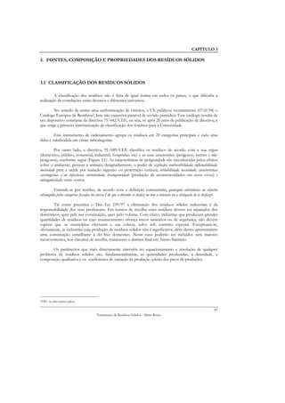 CAPÍTULO 3

3. FONTES, COMPOSIÇÃO E PROPRIEDADES DOS RESÍDUOS SÓLIDOS



3.1 CLASSIFICAÇÃO DOS RESÍDUOS SÓLIDOS

         A classificação dos resíduos não é feita de igual forma em todos os países, o que dificulta a
realização de correlações entre diversos e diferentes universos.

        No sentido de tentar uma uniformização de critérios, a UE publicou recentemente (07.01.94) o
Catálogo Europeu de Resíduos2, lista não exaustiva passível de revisão periódica. Este catálogo resulta de
um dispositivo constante da directiva 75/442/CEE, ou seja, só após 20 anos de publicação da directiva, é
que surge a primeira sistematização de classificação dos resíduos para a Comunidade.

         Este instrumento de ordenamento agrupa os resíduos em 20 categorias principais e cada uma
delas é subdividida em várias subcategorias.

          Por outro lado, a directiva, 91/689/CEE classifica os resíduos de acordo com a sua origem
(doméstico, público, comercial, industrial, hospitalar, etc) e as suas características (perigosos, inertes e não
perigosos), conforme segue (Figura 3.1). As características de perigosidade são reconhecidas pelos efeitos
sobre o ambiente, pessoas e animais, designadamente, o poder de explosão; combustibilidade; inflamabilidade;
nocividade para a saúde por inalação ingestão ou penetração cutânea; irritabilidade; toxicidade; características
carcinogénias e/ou infecciosas; corrosividade; teratogenicidade (produção de monstruosidades em seres vivos) e
mutagenicidade; entre outros.

         Entende-se por resíduo, de acordo com a definição comunitária, quaisquer substâncias ou objectos
abrangidos pelas categorias fixadas no anexo I de que o detentor se desfaz ou tem a intenção ou a obrigação de se desfazer.

        Tal como preceitua o Dec.-Lei 239/97 a eliminação dos resíduos sólidos industriais é da
responsabilidade dos seus produtores. Em termos de recolha estes resíduos devem ser separados dos
domésticos, quer pela sua constituição, quer pelo volume. Com efeito, indústrias que produzam grandes
quantidades de resíduos ou cujo manuseamento ofereça riscos sanitários ou de segurança, não devem
esperar que os municípios efectuem a sua colecta, salvo sob contrato especial. Exceptuam-se,
obviamente, as indústrias cuja produção de resíduos sólidos não é significativa, além destes apresentarem
uma constituição semelhante à do lixo doméstico. Neste caso poderão ser incluídos sem maiores
inconvenientes, nos circuitos de recolha, tratamento e destino final em Aterro Sanitário.

       Os parâmetros que mais directamente intervêm no equacionamento e resolução de qualquer
problema de resíduos sólidos são, fundamentalmente, as quantidades produzidas, a densidade, a
composição qualitativa e os coeficientes de variação da produção (efeito dos picos de produção).




2EWC na   abreviatura inglesa

                                                                                                                        42
                                       Tratamento de Resíduos Sólidos - Mário Russo
 