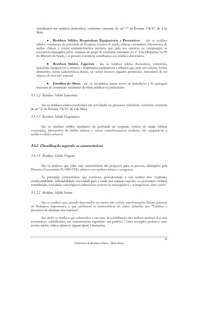 semelhantes aos resíduos domésticos, conforme constante do artº 7º da Portaria 374/87, de 4 de
    Maio.

            • Resíduos Sólidos Hospitalares Equiparáveis a Domésticos - são os resíduos
    sólidos resultantes da actividade de hospitais, centros de saúde, clínicas veterinárias, laboratórios de
    análise clínicas e outros estabelecimentos similares que, pela sua natureza ou composição, se
    encontrem abrangidos pelos resíduos do grupo B, conforme constante do nº 4 do Despacho 16/90
    do Ministro da Saúde, e se possam considerar semelhantes aos resíduos domésticos.

             • Resíduos Sólidos Especiais - são os resíduos sólidos domésticos, comerciais,
    industriais equiparáveis a urbanos e hospitalares equiparáveis a urbanos que, pelo seu volume, forma,
    dimensões, outras características físicas, ou outros motivos julgados pertinentes, necessitem de ser
    objecto de remoção especial.

            • Entulhos de Obras - são os escombros, terras, restos de demolições e de quaisquer
    materiais de construção resultantes de obras públicas ou particulares.

3.1.1.2 Resíduos Sólidos Industriais

         São os resíduos sólidos produzidos em actividades ou processos industriais, conforme constante
do artº 2º da Portaria 374/87, de 4 de Maio.

3.1.1.3 Resíduos Sólidos Hospitalares

        São os resíduos sólidos resultantes da actividade de hospitais, centros de saúde, clínicas
veterinárias, laboratórios de análise clínicas e outros estabelecimentos similares, não equiparáveis a
resíduos sólidos urbanos.


3.1.2 Classificação segundo as características

3.1.2.1 Resíduos Sólidos Perigosos

        São os resíduos que pelas suas características são perigosos para as pessoas, abrangidos pela
Directiva Comunitária 91/689/CEE, relativos aos resíduos tóxicos e perigosos.

          As principais características que conferem periculosidade a um resíduo são: Explosão;
combustibilidade; inflamabilidade; nocividade para a saúde por inalação ingestão ou penetração cutânea;
irritabilidade; toxicidade; cancerígenos; infecciosos; corrosivos; teratogénicos e mutagénicos; entre outros.

3.1.2.2 Resíduos Sólidos Inertes

       São os resíduos que, quando depositados em aterro, não sofrem transformações físicas, químicas
ou biológicas importantes, e que satisfazem as características do eluato definidas nos "Critérios e
processos de admissão dos resíduos".

         São inertes os resíduos que submetidos a um teste de solubilização não tenham nenhum dos seus
constituintes solubilizados, em concentrações superiores aos padrões. Como exemplos podemos citar:
rochas, tijolos, vidros, plásticos (alguns tipos) e borrachas.


                                                                                                          44
                                   Tratamento de Resíduos Sólidos - Mário Russo
 