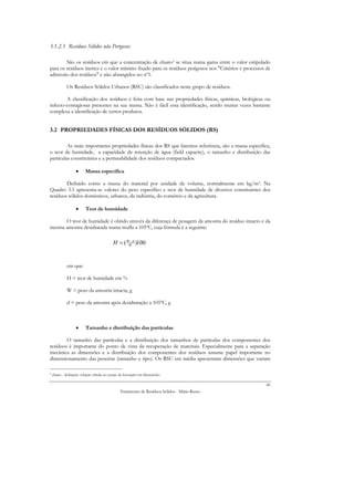 3.1.2.3 Resíduos Sólidos não Perigosos

        São os resíduos em que a concentração de eluato3 se situa numa gama entre o valor estipulado
para os resíduos inertes e o valor mínimo fixado para os resíduos perigosos nos "Critérios e processos de
admissão dos resíduos" e não abrangidos no nº1.

              Os Resíduos Sólidos Urbanos (RSU) são classificados neste grupo de resíduos.

        A classificação dos resíduos é feita com base nas propriedades físicas, químicas, biológicas ou
infecto-contagiosas presentes na sua massa. Não é fácil essa identificação, sendo muitas vezes bastante
complexa a identificação de certos produtos.


3.2 PROPRIEDADES FÍSICAS DOS RESÍDUOS SÓLIDOS (RS)

         As mais importantes propriedades físicas dos RS que faremos referência, são a massa específica,
o teor de humidade, a capacidade de retenção de água (field capacity), o tamanho e distribuição das
partículas constituintes e a permeabilidade dos resíduos compactados.

                    •     Massa específica

        Definido como a massa do material por unidade de volume, normalmente em kg/m3. Na
Quadro 3.1 apresenta-se valores do peso específico e teor de humidade de diversos constituintes dos
resíduos sólidos domésticos, urbanos, da indústria, do comércio e da agricultura.

                    •     Teor de humidade

      O teor de humidade é obtido através da diferença de pesagem da amostra do resíduo intacto e da
mesma amostra desidratada numa mufla a 105ºC, cuja fórmula é a seguinte:

                                             H = ( WW d )100
                                                    −




              em que:

              H = teor de humidade em %

              W = peso da amostra intacta, g

              d = peso da amostra após desidratação a 105ºC, g



                    •     Tamanho e distribuição das partículas

        O tamanho das partículas e a distribuição dos tamanhos de partículas dos componentes dos
resíduos é importante do ponto de vista da recuperação de materiais. Especialmente para a separação
mecânica as dimensões e a distribuição dos componentes dos resíduos assume papel importante no
dimensionamento das peneiras (tamanho e tipo). Os RSU em média apresentam dimensões que variam

3   eluato - definição: solução obtida no ensaio de lixiviação em laboratório.

                                                                                                       45
                                                  Tratamento de Resíduos Sólidos - Mário Russo
 