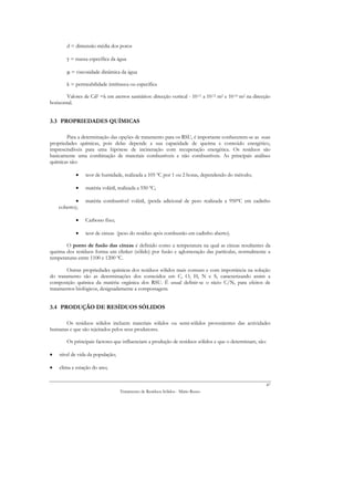 d = dimensão média dos poros

        γ = massa específica da água

        µ = viscosidade dinâmica da água

        k = permeabilidade intrínseca ou específica

       Valores de Cd2 =k em aterros sanitários: direcção vertical - 10-11 a 10-12 m2 e 10-10 m2 na direcção
horizontal.


3.3 PROPRIEDADES QUÍMICAS

        Para a determinação das opções de tratamento para os RSU, é importante conhecerem-se as suas
propriedades químicas, pois delas depende a sua capacidade de queima e conteúdo energético,
imprescindíveis para uma hipótese de incineração com recuperação energética. Os resíduos são
basicamente uma combinação de materiais combustíveis e não combustíveis. As principais análises
químicas são:

            •    teor de humidade, realizada a 105 ºC por 1 ou 2 horas, dependendo do método;

            •    matéria volátil, realizada a 550 ºC;

            •    matéria combustível volátil, (perda adicional de peso realizada a 950ºC em cadinho
    coberto);

            •    Carbono fixo;

            •    teor de cinzas (peso do resíduo após combustão em cadinho aberto).

       O ponto de fusão das cinzas é definido como a temperatura na qual as cinzas resultantes da
queima dos resíduos forma um clinker (sólido) por fusão e aglomeração das partículas, normalmente a
temperaturas entre 1100 e 1200 ºC.

        Outras propriedades químicas dos resíduos sólidos mais comuns e com importância na solução
do tratamento são as determinações dos conteúdos em C, O, H, N e S, caracterizando assim a
composição química da matéria orgânica dos RSU. É usual definir-se o rácio C/N, para efeitos de
tratamentos biológicos, designadamente a compostagem.


3.4 PRODUÇÃO DE RESÍDUOS SÓLIDOS

      Os resíduos sólidos incluem materiais sólidos ou semi-sólidos provenientes das actividades
humanas e que são rejeitados pelos seus produtores.

        Os principais factores que influenciam a produção de resíduos sólidos e que o determinam, são:

•   nível de vida da população;

•   clima e estação do ano;


                                                                                                        47
                                  Tratamento de Resíduos Sólidos - Mário Russo
 