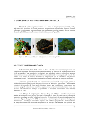 CAPÍTULO 4

4. COMPOSTAGEM DE RESÍDUOS SÓLIDOS ORGÂNICOS


         A fracção de resíduos orgânicos continua a ser a maior das fracções presentes nos RSU, sendo,
por outro lado, produzida em outras actividades, designadamente agropecuárias, agrícolas e certas
industriais. A compostagem pode transformar esses resíduos em composto orgânico, rico em húmus e
de grande aplicabilidade no melhoramento do solo e das culturas (Figura 4.1).




        Figura 4.1 – De resíduos sólido até à utilização como composto na agricultura




4.1 CONCEITOS EM COMPOSTAGEM

         Na Portaria nº 15/96 de 23 de Janeiro, na alínea i) do nº3 define-se compostagem como um
“processo de reciclagem onde há degradação biológica aeróbia ou anaeróbia de resíduos orgânicos de
modo a proceder à sua estabilização, produzindo uma substância húmica, utilizável em algumas
circunstâncias como condicionador do solo”. Constitui uma definição pouco seguida pela maioria dos
autores e ao arrepio do conceito moderno de compostagem, que é considerado um processo
estritamente aeróbio. Também é uma definição redutora quanto à aplicação do composto produzido.

         Obviamente que não há ainda uma universalização do conceito de compostagem, apesar de
modernamente ser considerado um processo aeróbio que se desenvolve obedecendo a determinados
parâmetros de controlo. De facto, ainda há alguns autores que consideram a compostagem um
processo que pode ser aeróbio e anaeróbio. Algumas vezes só a temperatura é referida, como um
processo auto-suficiente no arranque e aquecimento e, em certas circunstâncias, auto limitante
(Finstein et al., 1982).

        Outra definição de compostagem é dada por Haug, em 1980 que a considera um processo
aeróbio de decomposição que produz calor que é conservado na massa de acordo com factores físicos
tais como: capacidade calorífica, radiação e convecção. O mesmo autor dá uma definição mais lata,
treze anos depois (Haug, R. T., 1993) considerando a compostagem um processo biológico de
decomposição e estabilização de substratos orgânicos, sob condições que permitam o desenvolvimento
de temperaturas termófílas, resultando na produção de calor por via biológica, para produzir um

                                                                                                    52
                                  Tratamento de Resíduos Sólidos - Mário Russo
 
