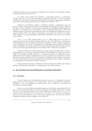 produto final estável, livre de microrganismos patogénicos e de sementes de ervas daninhas, que pode
ser aplicado no beneficiamento de solos.

        No entanto, abre caminho para considerar a compostagem aeróbia e a compostagem
anaeróbia, apesar de ser pouco provável atingir-se temperaturas termófilas (> 45ºC) nos processos
anaeróbios de compostagem. Em experiências realizadas com material para compostagem, submetidos
a anaerobiose, não se conseguiu passar da faixa de temperaturas mesófilas (<35ºC).

        Entretanto, uma definição completa e actualizada considera a compostagem como um
processo aeróbio controlado, desenvolvido por uma população de microrganismos, que se realiza em
duas fases distintas: na primeira ocorrem reacções bioquímicas de degradação, predominantemente
termófilas, e na segunda fase, ou de maturação, ocorre a humificação (Pereira Neto, 1987). Esta
definição distingue o processo de compostagem do processo de decomposição ordinária que ocorre na
natureza (Golueke, 1977). Com efeito, a compostagem é um processo de tratamento de resíduos
sólidos orgânicos com grande flexibilidade operacional, combinando-se baixo custo e alta eficiência
num só sistema.

         Nyns, E. J. em 1986, segundo (Russo, M. A. T. 1998) propõe uma nova forma de
compostagem da qual resulta biogás e composto orgânico em duas fases. Segundo ele, a primeira fase,
de biometanização, ocorre sob condições anaeróbias de fermentação e produz o biogás; a segunda fase
trata o remanescente, cerca de 60%, aerobiamente por compostagem para a produção de fertilizante
orgânico estabilizado, controlando a relação C/N em níveis elevados, pela adição de resíduos ricos em
azoto, como estrumes, para mobilização do azoto inorgânico (NH4+ e NH3) em azoto orgânico.

         Também Verdonck et al (1985) afirmam que a fracção orgânica dos RSU pode ser tratada e
estabilizada por um novo processo denominado Dranco, com recuperação de energia sob a forma de
biogás por fermentação termófila anaeróbia, e o remanescente tratado por compostagem para a
produção de material orgânico humificado. Neste processo, estudado em escala piloto, os autores
afirmam ser possível a produção de 180 m3 de biogás por tonelada de resíduos orgânicos processados
em 3 meses. De realçar que as reacções anaeróbias são caracterizadas por serem criófilas e os processos
de compostagem serem considerados aeróbios controlados.

         Outras experiências mostram a viabilidade do tratamento de lamas de ETAR e outros resíduos
agrícolas e industriais por compostagem e co-compostagem, com resultados positivos.


4.2 MECANISMOS DA DECOMPOSIÇÃO DA MATÉRIA ORGÂNICA


4.2.1 Introdução

        Uma das funções dos microrganismos presentes na natureza é a degradação da matéria
orgânica presente em meios hídricos e em resíduos sólidos. Assim, o conhecimento da composição
microbiana e do seu metabolismo são factores-chave para se conhecer os mecanismos de
decomposição da matéria orgânica.

          Numerosos testes em diferentes bactérias indicam que, em média, são constituídas por 90% de
água e 20 % de matéria sólida. Desta, cerca de 90% é orgânica e 10% inorgânica (Russo, M.A..T, 1998).
Em termos de composição elementar muitas células microbianas contêm cerca de 45 a 55% de
carbono, 16 a 22% de oxigénio, 12 a 16 % de azoto, 7 a 10% de H, 2 a 5 % de fósforo e percentagens
abaixo de 0.5% de micronutrientes como o sódio, cálcio, magnésio, cloro e ferro, além de elementos
vestigiais de molibdénio, cobalto, manganês e zinco (Figura 4.2).

                                                                                                     53
                                Tratamento de Resíduos Sólidos - Mário Russo
 