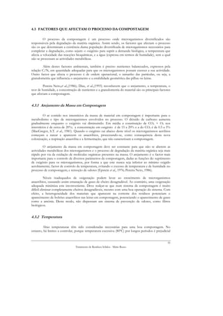 4.3 FACTORES QUE AFECTAM O PROCESSO DA COMPOSTAGEM

         O processo da compostagem é um processo onde microrganismos diversificados são
responsáveis pela degradação da matéria orgânica. Assim sendo, os factores que afectam o processo
são os que determinam a existência duma população diversificada de microrganismos necessários para
completar a degradação, como sejam: o oxigénio para suprir a demanda biológica, a temperatura que
afecta a velocidade das reacções bioquímicas, e a água (expressa em termos de humidade), sem a qual
não se processam as actividades metabólicas.

        Além destes factores ambientais, também é preciso nutrientes balanceados, expressos pela
relação C/N, em quantidade adequadas para que os microrganismos possam exercer a sua actividade.
Outro factor que afecta o processo é de ordem operacional, o tamanho das partículas, ou seja, a
granulometria que influencia o arejamento e a estabilidade geométrica das pilhas ou leiras.

         Pereira Neto,et al.,(1986); Diaz, et al.,(1993) reconhecem que o arejamento, a temperatura, o
teor de humidade, a concentração de nutrientes e a granulometria do material são os principais factores
que afectam a compostagem.


4.3.1 Arejamento da Massa em Compostagem

          O ar contido nos interstícios da massa de material em compostagem é importante para o
metabolismo e tipo de microrganismos envolvidos no processo. O dióxido de carbono aumenta
gradualmente enquanto o oxigénio vai diminuindo. Em média a constituição de CO2 + O2 nos
interstícios é de cerca de 20%; a concentração em oxigénio é de 15 a 20% e a do CO2 é de 0.5 a 5%
(MacGregor, S.T. et al., 1981). Quando o oxigénio cai abaixo deste nível os microrganismos aeróbios
começam a rarear e aparecem os anaeróbios, processando-se, como consequência desta nova
colonização, a respiração anaeróbia e a fermentação, que não caracterizam a compostagem.

         O arejamento da massa em compostagem deve ser constante para que não se alterem as
actividades metabólicas dos microrganismos e o processo de degradação da matéria orgânica seja mais
rápido por via da oxidação de moléculas orgânicas presentes na massa. O arejamento é o factor mais
importante para o controlo de diversos parâmetros da compostagem, dadas as funções de: suprimento
de oxigénio para os microrganismos, por forma a que este nunca seja inferior ao mínimo exigido
aerobiamente; factor de controlo da temperatura, evitando o excesso de temperatura e de humidade no
processo de compostagem; e remoção de odores (Epstein et al., 1976; Pereira Neto, 1986).

           Níveis inadequados de oxigenação podem levar ao crescimento de microrganismos
anaeróbios, causando assim emanação de gases de cheiro desagradável. Ao contrário, uma oxigenação
adequada minimiza este inconveniente. Deve realçar-se que num sistema de compostagem é muito
difícil eliminar completamente cheiros desagradáveis, mesmo com uma boa operação do sistema. Com
efeito, a heterogeneidade dos materiais que aparecem na corrente dos resíduos potenciam o
aparecimento de bolsões anaeróbios nas leiras em compostagem, potenciando o aparecimento de gases
como a amónia. Deste modo, não dispensam um sistema de prevenção de odores, como filtros
biológicos.


4.3.2 Temperatura

        Altas temperaturas têm sido consideradas necessárias para uma boa compostagem. No
entanto, há limites a controlar, porque temperatura excessiva (80ºC) por longos períodos é prejudicial


                                                                                                     55
                                Tratamento de Resíduos Sólidos - Mário Russo
 