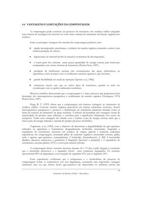 4.4 VANTAGENS E LIMITAÇÕES DA COMPOSTAGEM

        A compostagem pode constituir um processo de tratamento dos resíduos sólidos integrado
num sistema de reciclagem de materiais ou como único sistema de tratamento da fracção orgânica dos
resíduos.

        Entre as principais vantagens dos sistemas de compostagem podemos citar:

       •    rápida decomposição microbiana e oxidação da matéria orgânica tornando-a estável com
           mínima produção de odores;

       •    higienização do material devido às reacções exotérmicas de decomposição;

       •    a maior parte dos sistemas usam pouca quantidade de energia externa para funcionar,
           comparando com outros sistemas de tratamento (Pereira Neto, 1987);

       •    produção de fertilizantes naturais não contaminantes das águas subterrâneas ou
           superficiais, como acontece com os fertilizantes minerais (químicos, que lixiviam);

       •    grande flexibilidade em escala de operação (Epstein et al., 1982);

       •    tratamento menos caro que os outros tipos de tratamento, quando se entra em
           consideração com os ganhos ambientais resultantes.

         Diversos trabalhos demonstram que a compostagem é o único processo que proporciona boa
destruição dos microrganismos patogénicos e estabilização da matéria orgânica (Carrington, 1978;
Pereira Neto, 1987).

         Haug, R. T. (1993) afirma que a compostagem tem imensas vantagens no tratamento de
resíduos sólidos. Converte matéria orgânica putrescível em formas refractárias (estáveis), destrói
microrganismos patogénicos e promove a desidratação de substâncias altamente húmidas como as
lamas de estações de tratamento de águas residuais. A redução da humidade tem vantagens visuais de
atractividade do produto para utilização e contribui para a significativa diminuição dos custos de
transporte. Todas estas vantagens são obtidas com o mínimo custo de energia externa, dado que a
maior parte da energia utilizada é oriunda do próprio processo metabólico.

         Vogtmann, et al., (1983), com o objectivo de determinar a degradabilidade de agro-químicos
utilizados na agricultura e horticultura, designadamente herbicidas, insecticidas, fungicidas e
reguladores de crescimento, presentes em resíduos de origem agrícola e hortícola, realizaram
experiências em compostagem, montando pilhas de materiais orgânicos misturando estrume, palha,
turfa e agentes agro-químicos, nomeadamente 2 herbicidas (bromofenoxin, 2, 4D) 4 insecticidas
(lindane, diazinon, matasystox e parathion) 2 fungicidas (benomyl e propineb) e 2 reguladores de
crescimento, um para plantas (CCC) e outro para animais (tylosin).

        A compostagem destes materiais decorreu durante 56 e 75 dias, tendo chegado à conclusão
que o insecticida metasystox e o regulador tylosin eram totalmente degradados. Os restantes
apresentaram 80% de degradação, com excepção do regulador CCC que se degradou 18%.

       Estas experiências confirmam que a temperatura e o metabolismo do processo de
compostagem foram os responsáveis por esta degradação, assumindo uma importante vantagem
ambiental, uma vez que muitos destes agro-químicos são depositados no ambiente através das

                                                                                                 60
                                 Tratamento de Resíduos Sólidos - Mário Russo
 