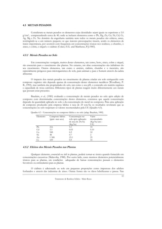 4.5 METAIS PESADOS

         Consideram-se metais pesados os elementos cujas densidades sejam iguais ou superiores a 5.0
g/cm3, compreendendo cerca de 40, onde se incluem elementos como o Pb, Hg, Zn, Cu, Ni, Cd, Cr,
Ag, Mg e Fe. No domínio da engenharia sanitária nem todos os metais pesados são críticos, antes,
restringindo-se a um número pequeno os que maiores preocupações trazem, sendo os elementos de
maior importância, por ocorrem com frequência em concentrações tóxicas nos resíduos, o chumbo, o
zinco, o cobre, o níquel e o cádmio (Coker, E.G. and Matthews, P.J.1983).


4.5.1 Metais Pesados no Solo

        Em concentrações vestigiais, muitos destes elementos, tais como, boro, zinco, cobre e níquel,
são essenciais para o crescimento das plantas. No entanto, em altas concentrações são inibidores do
seu crescimento. Outros elementos, tais como o arsénio, cádmio, chumbo e o mercúrio, são
especialmente perigosos para microrganismos do solo, para animais e para o homem através da cadeia
alimentar.

        O impacto dos metais pesados no crescimento de plantas criadas em solo enriquecido com
composto orgânico não depende apenas da concentração destes elementos metálicos (Woodbury, P.
B., 1992), mas também das propriedades do solo, tais como o seu pH, o conteúdo em matéria orgânica
e capacidade de troca catiónica. Diferentes tipos de plantas reagem muito diferentemente aos metais
que possam estar presentes.

        Bauduin, et al., (1985) avaliando a concentração de metais pesados no solo após adição de
composto com determinadas concentrações destes elementos, constatou que aquela concentração
depende da quantidade aplicada no solo e da concentração do metal no composto. Para uma aplicação
de composto produzido pela empresa Idelux à taxa de 25 ton/ha os resultados revelaram que as
concentrações no solo respeitam os valores recomendados pela UE (Quadro 4.3).
        Quadro 4.3 - Concentrações no composto Idelux e no solo (adap. Bauduin, 1985)
              Elemento     Composto Idelux          Concentração no          Valor
                           (ppm mat seca)           solo após aplicação      recomendado
                                                    de taxa de 25t/ha        (Kg/ha/ano -
                                                    (Kg/ha)                  UE)
              Pb           216                      5.1                      10
              Cd           3.3                      0.03                     0.10
              Cu           548                      6.9                      10
              Ni           48                       0.7                      2
              Zn           1 308                    23.1                     25
              Cr           109                      0.9                      10


4.5.2 Efeitos dos Metais Pesados nas Plantas

        Qualquer elemento, essencial ou útil às plantas, poderá tornar-se tóxico quando fornecido em
concentrações excessivas (Malavolta, 1980). Por outro lado, esses mesmos elementos potencialmente
tóxicos para as plantas, em condições adequadas de baixas concentrações passam a elementos
favoráveis ou estimulantes para as plantas.

        O cádmio é adicionado ao solo em pequenas proporções como impurezas dos adubos
fosfatados e através das industrias de zinco. Outras fontes são os óleos lubrificantes e pneus. Nas
                                                                                                   62
                                   Tratamento de Resíduos Sólidos - Mário Russo
 