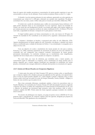 lamas de esgotos não tratadas encontram-se concentrações de metais pesados superiores às que são
acrescentadas ao solo por vias de adubação. Teores normais em plantas cifram-se entre 0.1 e 1 ppm.

        O chumbo é um dos maiores poluentes do meio ambiente, aparecendo nos solos agrícolas em
concentrações que variam de 2 a 200 ppm, sobretudo nas camadas mais superficiais. Na planta a
acumulação dá-se nas raízes, caules e folhas onde pode ser trocado por electrólitos (Malavolta, 1980).

         O crómio tem o poder de estimulante para o milho em concentrações baixas (inferiores a 0.5
ppm) porém altamente tóxico se em concentrações 10 vezes superiores. Apesar da toxicidade do
crómio, este metal não está biodisponível, devido à sua fixação pela argila e pela matéria orgânica ou
por estarem presentes nos compostos insolúveis de óxidos combinados de Fe e Al (Hewit, 1974). Por
outro lado, a capacidade de absorção e transporte de Cr pelas plantas é muito baixa.

        O níquel também aparece em baixas concentrações no solo, com menos de 100 ppm. Os
sintomas da toxicidade do Ni é semelhante ao da carência de Fe, sugerindo o deslocamento deste por
aquele.

         O alumínio é abundante na litosfera e responsável pela acidez do solo (Malavolta, 1976).
Aparece abundantemente na fracção argilosa do solo. Entretanto, nas plantas, o alumínio tem efeitos
tóxicos, contribuindo para a redução da absorção do fósforo. A sua neutralização é conseguida com a
adição de cal ao solo.

         Com um objectivo de avaliar a transferência dos metais pesados do solo para as plantas,
Genevini, et al., (1985), realizaram experiências de crescimento de plantas em vasos cujo substrato era
constituído por solo enriquecido com composto contendo concentrações de metais pesados
previamente determinados. As conclusões revelaram que as transferências eram insignificantes,
sugerindo não haver relação entre os metais pesados no composto e nas plantas.

         Por outro lado, nos vasos de referência, que continham areia e metais pesados, em
concentrações iguais às adicionadas ao composto, houve transferência de metais pesados para as
plantas, sugerindo que a matéria orgânica humificada tem capacidade de mobilização dos metais
pesados, constituindo uma vantagem adicional na utilização deste produto no crescimento de vegetais.


4.5.3 Limites de Metais Pesados em Compostos Orgânicos

         A maior parte dos países da União Europeia (UE) aprovou normas sobre as especificações
que o composto orgânico deve obedecer, para que seja aplicada com fins agrícolas, com especial relevo
para os teores de metais pesados (Quadro 4.5 ). Neste Quadro é patente a diferença entre as várias
normas, sendo visível que nos países do norte da Europa (Alemanha, Áustria, Holanda e Bélgica) os
limites são mais restritivos que nos países do sul.

        Para evitar acentuadas diferenças, considerado também o factor de concorrência entre os
Estados Membros, foi constituída uma Comissão Técnica (CT 223) denominada Correctivos Agrícolas
e Suportes de Cultura, no âmbito das competências do Comité Europeu de Normalização da UE, com
o objectivo de produzir um documento legal normativo sobre estes produtos, onde se inclui o
composto orgânico dos RSU. Porém ainda não foram registados quaisquer resultados dos trabalhos
desta Comissão.

        Na tentativa de desbloquear este impasse, um grupo de peritos enviou à DGXII da UE uma
proposta sobre a especificação do composto orgânico para fins agrícolas, designada por proposta de
Zucconi & Bertoldi, 1986, igualmente sem consequências.


                                                                                                     63
                                Tratamento de Resíduos Sólidos - Mário Russo
 