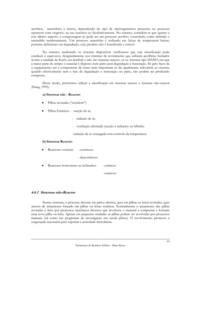 aeróbios, anaeróbios e mistos, dependendo do tipo de microrganismos presentes no processo
operarem com oxigénio, na sua ausência ou facultativamente. No entanto, considera-se que quanto a
este último aspecto, a compostagem só pode ser um processo aeróbio, controlado, como definido e
entendido modernamente. Um processo anaeróbio é realizado em faixas de temperatura baixas,
portanto deficientes em degradação, cujo produto não é humificado e estável.

        No entanto, analisando os sistemas disponíveis verificamos que esta classificação pode
conduzir a equívocos, designadamente nos sistemas de reviramento que utilizam pavilhões fechados
(como a unidade da Koch, em Setúbal) e não são sistemas reactor, ou os sistemas tipo DANO, em que
a maior parte do tempo o material é disposto num pátio para degradação e maturação. Só pelo facto de
o equipamento ser a componente de custo mais importante se dá, igualmente, relevância ao sistema,
quando efectivamente sem a fase de degradação e maturação no pátio, não poderá ser produzido
composto.

        Deste modo, preferimos utilizar a classificação em sistemas reactor e sistemas não-reactor
(Haug, 1993):

        a) Sistemas não - Reactor:

       •    Pilhas reviradas (“windrow”)

       •    Pilhas Estáticas: - sucção de ar;

                              - indução de ar;

                              - ventilação alternada (sucção e indução) ou híbrido;

                              - indução de ar conjugada com controlo da temperatura.

        b) Sistemas Reactor:

       •    Reactores verticais:     - contínuos

                                     - descontínuos

       •    Reactores horizontais ou inclinados:          - estáticos

                                                          - rotativos




4.6.1 Sistemas não-Reactor

        Nestes sistemas, o processo decorre em pátios abertos, quer em pilhas ou leiras reviradas, quer
através de arejamento forçado em pilhas ou leiras estáticas. Normalmente o arejamento das pilhas
reviradas é feito por processos mecânicos diversos que revolvem o material a compostar e formam
uma nova pilha ou leira. Apenas em pequenas unidades as pilhas podem ser revolvidas por processos
manuais (tal como em programas de investigação em escala piloto). O revolvimento promove a
oxigenação necessária para suportar a actividade microbiana.




                                                                                                     65
                                   Tratamento de Resíduos Sólidos - Mário Russo
 