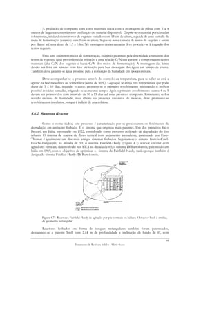 A produção de composto com estes materiais inicia com a montagem de pilhas com 3 a 4
metros de largura e comprimento em função do material disponível. Dispõe-se o material por camadas
sobrepostas, iniciando com restos de vegetais variados com 15 cm de altura, seguida de uma camada de
meio de fermentação (esterco) com 5 cm de altura. Segue-se nova camada de restos de vegetais e assim
por diante até uma altura de 1.5 a 1.8m. Na montagem destas camadas deve proceder-se à irrigação dos
restos vegetais.

         Uma leira assim tem meios de fermentação, oxigénio garantido pela diversidade e tamanho dos
restos de vegetais, água proveniente da irrigação e uma relação C/N que garante a compostagem destes
materiais (alta C/N dos vegetais e baixa C/N dos meios de fermentação). A montagem das leiras
deverá ser feita em terreno com leve inclinação para boa drenagem das águas em tempo de chuva.
Também deve garantir-se água próximo para a correcção da humidade em épocas estivais.

         Deve acompanhar-se o processo através do controlo da temperatura, para se saber se está a
operar na fase mesofílica ou termofílica (acima de 50ºC). Logo que se atinja esta temperatura, que pode
durar de 5 a 10 dias, segundo o autor, promove-se o primeiro revolvimento misturando o melhor
possível as várias camadas, irrigando-se ao mesmo tempo. Após o primeiro revolvimento outros 4 ou 5
devem ser promovidos com intervalo de 10 a 15 dias até estar pronto o composto. Entretanto, se for
notado excesso de humidade, mau cheiro ou presença excessiva de moscas, deve promover-se
revolvimentos imediatos, porque é indicio de anaerobiose.


4.6.2 Sistemas Reactor

         Como o nome indica, este processo é caracterizado por se processarem os fenómenos de
degradação em ambiente fechado. É o sistema que originou mais patentes. Um dos primeiros foi o
Beccari, em Itália, patenteado em 1922, considerado como processo acelerado de degradação do lixo
urbano. O sistema de reactor de fluxo vertical com arejamento ascendente, patenteado por Earp-
Thomas é igualmente um dos mais antigos sistemas fechados. Seguiram-se o sistema francês Carel-
Fouche-Languepin, na década de 50; o sistema Fairfield-Hardy (Figura 4.7) reactor circular com
agitadores verticais, desenvolvido nos EUA na década de 60; o sistema Di Bartolomeis, patenteado em
Itália em 1969, com o objectivo de optimizar o sistema de Fairfield-Hardy, razão porque também é
designado sistema Fairfied-Hardy- Di Bartolomeis.




        Figura 4.7 - Reactores Fairfield-Hardy de agitação por pás verticais ou hélices. O reactor Snell é similar,
        de geometria rectangular

        Reactores fechados em forma de tanques rectangulares também foram patenteados,
destacando-se a patente Snell com 2.44 m de profundidade e inclinação de fundo de 6º, com

                                                                                                                  68
                                   Tratamento de Resíduos Sólidos - Mário Russo
 
