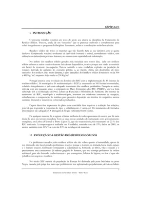 CAPÍTULO 1

        1. INTRODUÇÃO

         O presente trabalho constitui um texto de apoio aos alunos da disciplina de Tratamento de
Resíduo Sólidos. Trata-se, ainda, de um “rascunho” que se pretende melhorar e complementar para
cobrir integralmente o programa da disciplina. Entretanto, todas as contribuições serão bem-vindas.

         Resíduos sólidos são todos os materiais que não fazendo falta ao seu detentor, este se queira
desfazer. Compreende resíduos resultantes da actividade humana e animal, normalmente sólidos, sem
utilização ou indesejáveis pelo seu detentor, no entanto com capacidades de valorização.

         No âmbito dos resíduos sólidos gerados pela sociedade nos nossos dias, cabe aos resíduos
sólidos urbanos a maior e mais volumosa fatia desses desperdícios, motivo porque tem vindo a constituir
um factor de crescente preocupação. Tem-se assistido a uma verdadeira explosão na produção de
resíduos derivada do aumento do consumo público e, ao mesmo ritmo, um decréscimo do peso
específico dos resíduos. Não muito distante, o peso específico dos resíduos sólidos domésticos era de 300
a 400 Kg/ m3, enquanto hoje ronda os 250 Kg/m3.

         Portugal encetou uma revolução no domínio dos RSU com a implementação de 30 sistemas de
resíduos sólidos ( 16 municipais e 14 multimunicipais – EGF) e encerrando as 341 lixeiras inventariadas,
cobrindo integralmente o país com adequado tratamento dos resíduos produzidos. Cumpriu-se assim,
embora com um pequeno atraso o estipulado no Plano Estratégico dos RSU (PERSU), em boa hora
elaborado sob a coordenação do Prof. Lobato de Faria para o Ministério do Ambiente. Os sistemas de
tratamento de RSU, municipais e multimunicipais, assentam em modernas estruturas de recepção,
enfardamento e compactação de resíduos para posterior deposição em alvéolos do respectivo aterros
sanitário, drenando e tratando-se os lixiviados produzidos.

        Depois desta fase importante do plano estar concluída deve seguir-se a avaliação das soluções,
pois há que responder a perguntas do tipo: o enfardamento é vantajoso? Os tratamentos de lixiviados
preconizados são adequados? A drenagem de biogás é eficiente? Entre outras.

         De qualquer maneira, há a registar a franca melhoria de todo o panorama do sector, que há meia
dúzia de anos era terceiro-mundista. Com as duas novas unidades de incineração com aproveitamento
energético, em Lisboa (Valorsul) e Porto (Lipor II), que são responsáveis pelo tratamento de 22 % dos
RSU nacionais. A compostagem é realizada em 5 unidades, tratando cerca de 19%, dados de 2001, os
aterros sanitários com 56% % e cerca de 2.5% de reciclagem de materiais.


        1.1 EVOLUÇÃO DA GESTÃO DOS RESÍDUOS SÓLIDOS

        Os problemas causados pelos resíduos sólidos são tão velhos quanto a humanidade, apesar de
nos primórdio não haver grandes problemas a resolver porque o homem era nómada, havia muito espaço
e o número escasso. Entretanto começaram a sedentarizar-se, formando as tribos, vilas e cidades e é
precisamente esta característica já milenar gregária do homem, que traz consigo problemas de ordem
ambiental, pois não havendo conhecimentos e, por conseguinte, hábitos de higiene, os rios e lagos são
poluídos com esgotos e resíduos.

        No século XIV metade da população da Europa foi dizimada pela peste bubónica ou peste
Negra, causada pela pulga dos ratos que proliferavam nos aglomerados populacionais, devido ao hábito

                                                                                                       7
                                 Tratamento de Resíduos Sólidos - Mário Russo
 