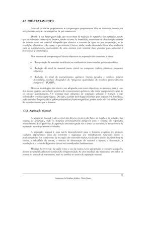4.7 PRÉ-TRATAMENTO

       Antes de se iniciar propriamente a compostagem propriamente dita, os materiais passam por
um processo, simples ou complexo, de pré-tratamento.

        Devido à sua heterogeneidade, uns necessitam de redução do tamanho das partículas, tendo
que se submeter a trituração. Outros, tendo excesso de humidade, necessitam de desidratação através
da mistura com um material adequado que absorva o excesso de água ou por evaporação, se as
condições climáticas e de espaço o permitirem. Outros, ainda, sendo demasiado finos têm tendência
para se compactarem, necessitando de uma mistura com material mais granular para aumentar a
porosidade e estruturação.

        Nos sistemas de compostagem há três objectivos na separação dos materiais, a saber:

        •    Recuperação de materiais recicláveis ou combustíveis como matéria prima secundária;

        •    Redução do nível de material inerte visível no composto (vidros, plásticos, pequenos
            objectos);

        •    Redução do nível de contaminantes químicos (metais pesados e resíduos tóxicos
            domésticos, também designados de “pequenas quantidades de resíduos potencialmente
            perigosos” - PQRPP).

         Diversas tecnologias têm vindo a ser adoptadas com estes objectivos, no entanto, para o caso
dos metais pesados ou redução genérica de contaminantes químicos, não existe equipamento capaz de
os separar quimicamente. Os sistemas mais eficientes de separação utilizam o homem e não
sofisticados sistemas tecnológicos. De facto, existem tecnologias eficientes para separar por densidade,
pelo tamanho das partículas e pelas características electromagnéticas, porém ainda não há melhor meio
de reconhecimento que o homem.


4.7.1 Separação manual

         A separação manual pode ocorrer em diversos pontos do fluxo de resíduos na estação, nas
esteiras de separação, onde os materiais potencialmente perigosos para o sistema são separados
manualmente. Este processo de separação em esteira pode ser o único ou associado a mecanismos de
separação tecnologicamente evoluídos.

         A separação manual é uma tarefa desconfortável para o homem, exigindo do projecto
cuidados ergonómicos para dar conforto e segurança aos trabalhadores. Questões como o
posicionamento dos contentores de recepção dos materiais triados, localizados abaixo da plataforma da
esteira, a velocidade da esteira, o sistema de alimentação do material a separar, a iluminação, a
ventilação e o controlo de poeiras devem ser consideradas fundamentais.

        Medidas de protecção da saúde como o uso de óculos, luvas apropriadas e vestuário adequado,
devem ser estabelecidas com carácter de obrigatoriedade. Se estas medidas são necessárias em todos os
pontos da unidade de tratamento, mais se justifica no sector de separação manual.




                                                                                                      72
                                 Tratamento de Resíduos Sólidos - Mário Russo
 