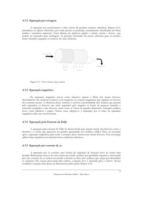 4.7.2 Separação por crivagem

        A separação por peneiramento é feita através de peneiras rotativas cilíndricas (Figura 4.11),
prismáticas ou planas vibratórias, por onde passam as partículas, normalmente classificadas em finas,
médias e tamanhos superiores. Estes últimas são plásticos, papéis e cartões, metais e têxteis, que
podem ser separados para reciclagem. As peneiras vibratórias são pouco eficientes para os resíduos
muito húmidos, enquanto as rotativas são mais eficientes.




        Figura 4.11 - Crivo rotativo tipo tambor


4.7.3 Separação magnética

        Na separação magnética tem-se como objectivo separar a fileira dos metais ferrosos.
Normalmente são tambores rotativos com magnetos ou correias magnéticas que separam os ferrosos
dos restantes metais. A eficiência destes sistemas é sensível à profundidade dos resíduos que passam
pelo separador; os ferrosos não serão separados pelo magneto se forem de pequeno tamanho e
estiverem acoplados a não ferrosos; assim como se forem de grandes dimensões, carregam resíduos
leves, como plásticos e papeis. Nestes casos adoptar-se a separação por ar antes da separação
magnética reduz este inconveniente.


4.7.4 Separação pela Corrente de Eddy

          A separação pela corrente de Eddy foi desenvolvida para separar metais não ferrosos, como o
alumínio e o cobre, que aparecem em grandes quantidades nos resíduos sólidos. Deve ser montado
após a separação magnética, para evitar o contacto deste sistema com metais ferrosos. Esta tecnologia
utiliza forças repulsivas em materiais bons condutores eléctricos.


4.7.5 Separação por corrente de ar

        A separação por ar constitui uma técnica de separação de fracções leves de outras mais
pesadas. Basicamente trata-se de uma coluna que recebe resíduos por gravidade enquanto é atravessada
por uma corrente de ar vertical em sentido contrário ao fluxo dos resíduos, que separa por densidades
os materiais. Por sucção provocada pela turbina, a fracção leve é arrastada para o ciclone. Nestas
condições a fracção mais densa cai directamente pela coluna (Figura 4.12)


                                                                                                   73
                                  Tratamento de Resíduos Sólidos - Mário Russo
 