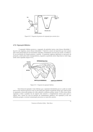 Figura 4.12 - Esquema do processo de separação por corrente de ar




4.7.6 Separação Balística

         A separação balística promove a separação de partículas inertes, mais densas (densidade >
2g/cm3), das orgânicas, menos densas (densidade < 0.5g/cm3), através da trajectória que estas tomam
após serem projectadas por um mecanismo específico, normalmente um rotor que recebe os resíduos e
no seu movimento de rotação projecta o material. As partículas orgânicas depositam-se mais perto da
projecção, caindo pelos funis correspondentes, enquanto as partículas inertes depositam-se mais longe,
sendo assim separadas (Figura 4.13.)




                               Figura 4.13. - Esquema da separação balística


          Esta forma de separação é mais eficiente que a separação densimétrica por ar e pode ser usada
tanto na fase inicial do processo como na fase final, para separar as partículas inertes que sobreviveram
às separações, removendo pedaços de vidro, plásticos, cerâmicas, pedras, metais. O efeito desta última
separação é dotar o produto de um aspecto mais atractivo e completamente inócuo para quem o
utilizar. Sob o ponto de vista da remoção de contaminantes químicos, esta separação já não terá
influência, porque a eventual contaminação processou-se numa fase anterior.

                                                                                                       74
                                 Tratamento de Resíduos Sólidos - Mário Russo
 