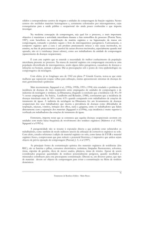 sólidos e correspondentes centros de triagem e unidades de compostagem da fracção orgânica. Nestes
centros são recebidos materiais heterogéneos e, certamente colonizados por microrganismos, cujas
consequências para a saúde pública e ocupacional são ainda pouco conhecidas e que importa
investigar.

        Na moderna concepção da compostagem, seja qual for o processo, o mais importante
objectivo é maximizar a actividade microbiana durante a fase termofílica do processo (Pereira Neto,
1987), com benefícios na estabilização da matéria orgânica e na higienização da massa em
compostagem, tornando o produto seguro e livre de microrganismos patogénicos. Curiosamente, o
composto orgânico após a cura é um produto praticamente inócuo e não causa incómodos, no
entanto, na fase de processamento é passível de causar diversos incómodos, especialmente quando mal
operado, não só à vizinhança (maus odores), como aos trabalhadores da unidade de compostagem
(aparecimento de doenças ocupacionais).

        É com este espírito que se entende a necessidade do melhor conhecimento da população
microbiana presente no processo. Na massa de material orgânico em compostagem encontra-se uma
população diversificada de microrganismos, sendo alguns deles patogénicos, causadores de doenças e
infecções no homem, animais e plantas. Daí as preocupações sob o ponto de vista epidemiológico na
compostagem e da reciclagem.

         Com efeito, já no longínquo ano de 1942 em plena 2ª Grande Guerra, notou-se que entre
mulheres que separavam roupas velhas para utilização, muitas apresentavam sintomas de doenças do
trato gastrointestinal e pulmonar.

         Mais recentemente, Sigsgaard et al., (1992a, 1992b, 1993 e 1994) têm estudado o problema da
incidência de doenças do trato respiratório entre empregados de unidades de compostagem e de
industrias da reciclagem e similares, na Dinamarca, chegando à conclusão que a incidência é de 30 a 50
% nesses empregados. Na Suécia, Lundholm and Rylander, (1980), constataram que a incidência de
doenças intestinais eram de 36% contra 4.5% quando comparado com trabalhadores de estações de
tratamento de águas. A indústria da reciclagem na Dinamarca fez um levantamento de doenças
ocupacionais dos seus trabalhadores que mostra a prevalência de doenças como dificuldades de
respiração, náuseas, vómitos, irritação dos olhos, nariz e garganta, entre os trabalhadores que lidam
directamente com a separação dos materiais (Sigsgaard et al.1994a), cuja incidência é muito superior à
verificada em trabalhadores das estações de tratamento de águas.

        Entretanto, importa notar que se constatou que aquelas doenças ocupacionais ocorrem em
unidades com muito baixa frequência de revolvimento dos resíduos orgânicos (Malmros et al. 1992,
Sigsgaard et al 1992 a).

        A patogenicidade não se resume à exposição directa a que poderão estar submetidos os
trabalhadores, como também de modo indirecto através da utilização de correctivos orgânicos no solo.
Com efeito, estudos referentes à adição de material orgânico no solo, como lamas de ETAR e material
orgânico fresco, comprovaram que para reduzir o potencial fitotóxico, é imperativo que ambos sejam
objecto de prévia operação de compostagem (Pascual, J. A. et al (1997).

         As principais fontes de contaminação química dos materiais orgânicos de residências (dos
RSU), são as baterias e pilhas, consumos electrónicos, cerâmicas, lâmpadas fluorescentes, solventes,
tintas, cápsulas de garrafas, óleos de motor usados, plásticos, tintas de rótulos. Apesar de serem
considerados pequenas quantidades de resíduos potencialmente perigosos, quando recolhidos e
misturados contribuem para esta preocupante contaminação. Discute-se, em diversos países, que tipo
de materiais devem ser objecto de compostagem para evitar a contaminação na fileira de resíduos
domésticos.



                                                                                                    76
                                Tratamento de Resíduos Sólidos - Mário Russo
 