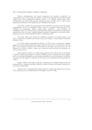 4.8.1.2 Microrganismos Patogénicos Associados à Compostagem

        Diversos microrganismos têm grande importância nos processos metabólicos da
compostagem, como já se fez referência, devido à sua acção na transformação de um produto residual
orgânico num outro completamente diferente, pronto a ser utilizado. Porém, alguns desses
microrganismos são motivo de preocupações especiais em termos de saúde, como é o caso de certos
fungos, provavelmente por serem aqueles que têm visibilidade macroscópica.

         Com efeito, os fungos são microrganismos muito importantes no processo de compostagem,
designadamente na fase de estabilização. Porém, devido à sua grande concentração no ar das
instalações de compostagem, algumas estirpes podem contaminar e causar distúrbios aos
trabalhadores. Muito se tem escrito sobre a contaminação por fungos, em instalações de compostagem,
especialmente acerca da estirpe Aspergillus fumigatus causadora da aspergilose, uma doença bronco-
pulmonar que ataca o sistema respiratório (Clark et al, 1984; Haug, 1993).

       No entanto, vários outros relatos não confirmam exactamente esta posição, porque é uma
doença comum entre fazendeiros que cultivam cereais, por exemplo, e só por acidente são parasitas
(Emmons, 1962).

         Com efeito, estudos aprofundados de Hirsch, et al (1976) sobre a ocorrência de Aspergillus
fumigatus em casas de habitação, detectou o fungo em 42% de camas, 56% de casas de banho e 85% em
R/C e caves habitáveis. Solomon, W.R. (1974) detectou este fungo em amostras de ar de 150
habitações, no Inverno. Constitui o quarto mais comum dos bolores presentes nas habitações, em
todas as estações do ano.

        Num trabalho de Cardenas, et al (1980), citado por Pereira Neto, (1987), refere-se um relatório
da agência americana de protecção do ambiente (USEPA) em que é afirmado não haver qualquer
prova, com referência bibliográfica, em que qualquer trabalhador do sector dos resíduos e da sanitária,
em geral, tenha sido alguma vez infectado por um fungo, como consequência do manuseamento de
resíduos.

         Hughes, (1980) vai mais longe e sugere que o aparecimento do Aspergillus fumigatus estará mais
relacionado com a utilização de produtos celulósicos, aparas de madeira, como agente inoculante nos
processos de compostagem.

        Estudos sobre a concentração deste fungo em diversas situações são relatados por Austwick,
(1963, 1964); Lacey, J. et al., (1964); Hudson, (1973); Millner, et al., (1977, 1980).




                                                                                                     77
                                Tratamento de Resíduos Sólidos - Mário Russo
 