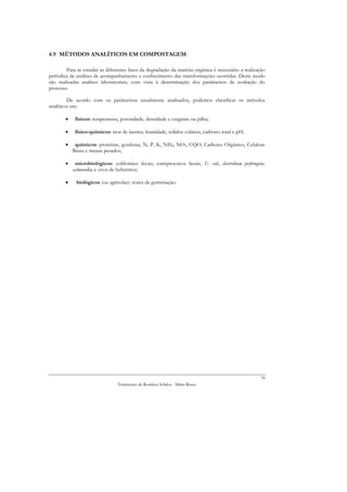 4.9 MÉTODOS ANALÍTICOS EM COMPOSTAGEM

        Para se estudar as diferentes fases da degradação da matéria orgânica é necessário a realização
periódica de análises de acompanhamento e conhecimento das transformações ocorridas. Deste modo
são realizadas análises laboratoriais, com vista à determinação dos parâmetros de avaliação do
processo.

         De acordo com os parâmetros usualmente analisados, podemos classificar os métodos
analíticos em:

       •    físicos: temperatura, porosidade, densidade e oxigénio na pilha;

       •    físico-químicos: teor de inertes, humidade, sólidos voláteis, carbono total e pH;

       •    químicos: proteínas, gorduras, N, P, K, NH4, NO3, CQO, Carbono Orgânico, Celulose
           Bruta e metais pesados;

       •    microbiológicos: coliformes fecais, estreptococos fecais, E. coli, clostridium perfringens,
           salmonellae e ovos de helmintos;

       •     biológicos (ou agrícolas): testes de germinação.




                                                                                                     78
                                Tratamento de Resíduos Sólidos - Mário Russo
 