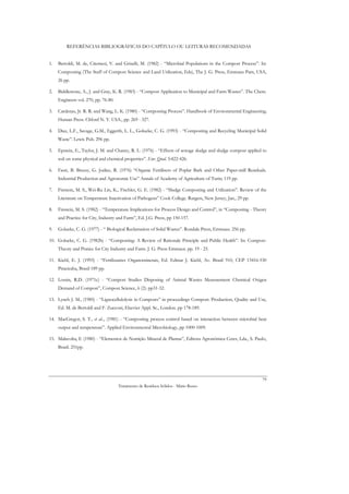 REFERÊNCIAS BIBLIOGRÁFICAS DO CAPÍTULO OU LEITURAS RECOMENDADAS


1.   Bertoldi, M. de, Citernesi, V. and Griselli, M. (1982) - “Microbial Populations in the Compost Process”. In:
     Composting (The Staff of Compost Science and Land Utilization, Eds), The J. G. Press, Emmaus Pam, USA,
     26 pp.

2.   Biddlestone, A., J. and Gray, K. R. (1983) - “Compost Application to Municipal and Farm Wastes”. The Chem.
     Engineers vol. 270, pp. 76-80.

3.   Cardenas, Jr. R. R. and Wang, L. K. (1980) - “Composting Process”. Handbook of Environmental Engineering;
     Human Press. Cliford N. Y. USA., pp. 269 - 327.

4.   Diaz, L.F., Savage, G.M., Eggerth, L. L., Golueke, C. G. (1993) - “Composting and Recycling Municipal Solid
     Waste”. Lewis Pub. 296 pp.

5.   Epstein, E., Taylor, J. M. and Chaney, R. L. (1976) - “Effects of sewage sludge and sludge compost applied to
     soil on some physical and chemical properties”. Env. Qual. 5:422-426.

6.   Fassi, B. Breesy, G. Jodice, R. (1976) “Organic Fertilisers of Poplar Bark and Other Paper-mill Residuals.
     Industrial Production and Agronomic Use” Annals of Academy of Agriculture of Turin; 119 pp.

7.   Finstein, M. S., Wei-Ru Lin, K., Fischler, G. E. (1982) - “Sludge Composting and Utilization”. Review of the
     Literature on Temperature Inactivation of Pathogens” Cook College. Rutgers, New Jersey, Jan., 29 pp.

8.   Finstein, M. S. (1982) - “Temperature Implications for Process Design and Control”, in “Composting - Theory
     and Practice for City, Industry and Farm”, Ed. J.G. Press, pp 150-157.

9.   Golueke, C. G. (1977) - “ Biological Reclamation of Solid Wastes”. Rondale Press, Emmaus. 256 pp.

10. Golueke, C. G. (1982b) - “Composting: A Review of Rationale Principle and Public Health”. In: Compost-
     Theory and Pratice for City Industry and Farm. J. G. Press Emmaus. pp. 19 - 25.

11. Kiehl, E. J. (1993) - “Fertilizantes Organominerais, Ed. Edmar J. Kiehl, Av. Brasil 910, CEP 13416-530
     Piracicaba, Brasil 189 pp.

12. Lossin, R.D. (1971c) - “Compost Studies Disposing of Animal Wastes Measurement Chemical Oxigen
     Demand of Compost”, Compost Science, 6 (2): pp31-32.

13. Lynch J. M., (1985) - “Lignocellulolysis in Composts” in proceedings Compost: Production, Quality and Use,
     Ed. M. de Bertoldi and F. Zucconi, Elsevier Appl. Sc., London. pp 178-189.

14. MacGregor, S. T., et al.., (1981) - “Composting process control based on interaction between microbial heat
     output and temperature”. Applied Environmental Microbiology, pp 1000-1009.

15. Malavolta, E (1980) - “Elementos de Nutrição Mineral de Plantas”, Editora Agronómica Ceres, Lda., S. Paulo,
     Brasil. 251pp.




                                                                                                               79
                                      Tratamento de Resíduos Sólidos - Mário Russo
 