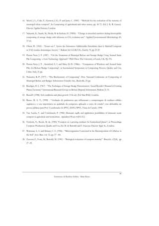 16. Morel, J. L., Colin, F., Germon, J. G., P. and Juste, C. (1985) - “Methods for the evaluation of the maturity of
    municipal refuse compost”, In Composting of agricultural and other wastes, pp. 56-72. (Ed. J. K. R. Gasser).
    Elsevier Applied Science, London.

17. Nakasaki, K., Sasaki, M., Shoda, M. & Kubota, H. (1985b) - “Change in microbial numbers during thermophilic
    composting of sewage sludge with reference to CO2 evolution rate”. Applied Environmental Microbiology 49,
    37-41.

18. Obrist, W. (1963) - “Essais sur l´ Action des Substances Additionelles Introduites dans le Matérial Composté
    en TAS (résidus doméstiques broyés) ”. Bulletin Inf. G.I.R.O.N., Zurich, 19, pp 23-29.

19. Pereira Neto, J. T. (1987) - “On the Treatment of Municipal Refuse and Sewage Sludge Using Aerated Static
    Pile Composting - a Low Technology Approach”. PhD These The University of Leeds, UK. Pp 376.

20. Pereira Neto, J. T. , Stentiford, E. I. and Mara, D. D. (1986c) - “Comparison of Windrow and Aerated Static
    Piles for Refuse/Sludge Composting”, in International Symposium in Composting Process, Quality and Use,
    Udine, Italy, 21 pp.

21. Poincelot, R. P. (1977) - “The Biochemistry of Composting”. Proc. National Conference on Composting of
    Municipal Refuse and Sludges. Information Transfer. Inc., Rockville, 23 pp.

22. Roediger, H. J. (1967) - “The Technique of Sewage-Sludge Pasteurization: Actual Resuilts Obtained in Existing
    Plants; Economy” International Research Group on Refuse Disposal Information, Bulletin 21-31.

23. Russell’s (1988). Soil conditions and plant growth (11th ed). (Ed Alan Wild). London.

24. Russo, M. A. T., (1998) - “Avaliação de parâmetros que influenciam a compostagem de resíduos sólidos
    orgânicos e a sua importância na qualidade do composto: aplicação a casos de estudo”, tese defendida em
    provas públicas para Prof. Coordenador do IPVC, ESTG/IPVC, Viana do Castelo, 1998.

25. Van Assche, C. and Uyttebroeck, P. (1982). Demand, suplly and application possibilities of domestic waste
    compost in agriculture and horticulture. Agricultural Wastes 4:203-212.

26. Verdonk, O., Boodt, M. de, (1985) “Compost as a growing medium for horticultural plants”, in Proceedings
    Compost: Production, Quality and Use, Ed. M. de Bertoldi and F. Zucconi, Elsevier Appl. Sc., London.

27. Waksman, S. A. and Skinner, C. E. (1926) - “Microorganisms Concerned in the Decomposition of Cellulose in
    the Soil”. Jour. Bact. vol. 12, pp. 57 - 84.
28. Zucconi, F., Forte, M., Bertoldi, M. (1981) - “Biological evaluation of compost maturity” Biocycle, v22(4), pp
    27 -29.




                                                                                                                 80
                                       Tratamento de Resíduos Sólidos - Mário Russo
 