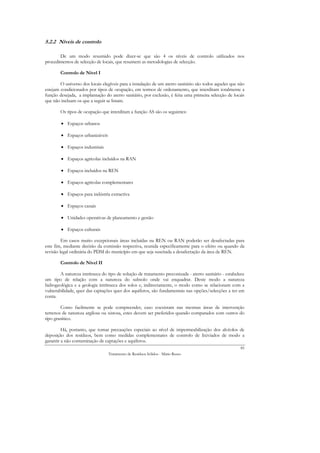 5.2.2 Níveis de controlo

       De um modo resumido pode dizer-se que são 4 os níveis de controlo utilizados nos
procedimentos de selecção de locais, que resumem as metodologias de selecção.

        Controlo de Nível I

        O universo dos locais elegíveis para a instalação de um aterro sanitário são todos aqueles que não
estejam condicionados por tipos de ocupação, em termos de ordenamento, que interditam totalmente a
função desejada, a implantação do aterro sanitário, por exclusão, é feita uma primeira selecção de locais
que não incluam os que a seguir se listam.

        Os tipos de ocupação que interditam a função AS são os seguintes:

        • Espaços urbanos

        • Espaços urbanizáveis

        • Espaços industriais

        • Espaços agrícolas incluídos na RAN

        • Espaços incluídos na REN

        • Espaços agrícolas complementares

        • Espaços para indústria extractiva

        • Espaços canais

        • Unidades operativas de planeamento e gestão

        • Espaços culturais

         Em casos muito excepcionais áreas incluídas na REN ou RAN poderão ser desafectadas para
este fim, mediante decisão da comissão respectiva, reunida especificamente para o efeito ou quando da
revisão legal ordinária do PDM do município em que seja suscitada a desafectação da área de REN.

        Controlo de Nível II

        A natureza intrínseca do tipo de solução de tratamento preconizada - aterro sanitário - estabelece
um tipo de relação com a natureza do subsolo onde vai enquadrar. Deste modo a natureza
hidrogeológica e a geologia intrínseca dos solos e, indirectamente, o modo como se relacionam com a
vulnerabilidade, quer das captações quer dos aquíferos, são fundamentais nas opções/selecções a ter em
conta.

        Como facilmente se pode compreender, caso coexistam nas mesmas áreas de intervenção
terrenos de natureza argilosa ou xistosa, estes devem ser preferidos quando comparados com outros do
tipo granítico.

         Há, portanto, que tomar precauções especiais ao nível de impermeabilização dos alvéolos de
deposição dos resíduos, bem como medidas complementares de controlo de lixiviados de modo a
garantir a não contaminação de captações e aquíferos.
                                                                                                       85
                                 Tratamento de Resíduos Sólidos - Mário Russo
 