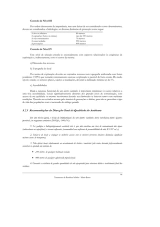 Controlo de Nível III

       Por ordem decrescente de importância, mas sem deixar de ser considerados como determinantes,
devem ser considerados a hidrologia e as diversas distâncias de protecção como segue:
             A rios ou ribeiros                                     80 metros
             A captações (furos ou minas)                           raio de 100 metros
             A vias estruturantes                                   70 metros
             A casas isoladas                                       250 metros
             A povoações                                            400 metros

            Controlo de Nível IV

        Este nível de selecção prende-se essencialmente com aspectos relacionados às exigências de
exploração e, indirectamente, com os custos da mesma.

            a) Dimensão dos terrenos

            b) Topografia do local

        Por razões de exploração deverão ser rejeitados terrenos com topografia acidentada com fortes
pendentes (>20%) que tornarão extremamente onerosa a exploração e passível de forte erosão. De modo
oposto estarão os terrenos planos, sujeitos a inundações, devendo a inclinação mínima ser de 1%.

            c) Acessibilidades

        Dada a natureza funcional de um aterro sanitário é importante minimizar os custos relativos a
uma boa acessibilidade. Locais significativamente distantes dos grandes eixos de comunicação, com
acesos de má qualidade ou mesmo inexistentes deverão ser eliminados se houver outros com melhores
condições. Deverão ser evitados acessos pelo interior de povoações e aldeias, para não se perturbar o tipo
de vida das populações com o incómodo do tráfego pesado.


5.2.3 Recomendações da Direcção Geral da Qualidade do Ambiente

        De um modo geral, o local de implantação de um aterro sanitário deve satisfazer, tanto quanto
possível, os seguintes critérios (DGQA, 1990/91):

          1. Ser geológica e hidrogeologicamente aceitável, isto é, que não constitua um risco de contaminação das águas
(subterrâneas ou superficiais) e terrenos adjacentes (recomendável um coeficiente de permeabilidade do solo, K≤ 10-9 m/s);

         2. Situar-se de modo a conjugar os melhores acessos com os menores percursos (maiores distâncias significam
maiores custos de transporte);

          3. Não afectar locais relativamente ao arrastamento de cheiros e materiais pelo vento, devendo preferencialmente
encontrar-se afastado um mínimo de:

              • 250 metros de qualquer habitação isolada

              • 400 metros de qualquer aglomerado populacional;

            4. Garantir a existência de grandes quantidades de solo apropriado para cobertura diária e recobrimento final dos
resíduos;


                                                                                                                          86
                                         Tratamento de Resíduos Sólidos - Mário Russo
 