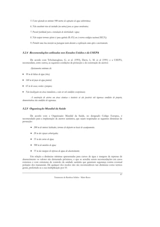 5. Estar afastado no mínimo 100 metros de captações de água subterrânea;

         6. Não constituir risco de incêndio (ou outros) para as zonas envolventes;

         7. Possuir facilidade para a instalação de electricidade e água;

         8. Não ocupar terrenos afectos à zona agrícola (RAN) ou à reserva ecológica nacional (REN);

         9. Permitir uma boa inserção na paisagem tanto durante a exploração como após o encerramento.


5.2.4 Recomendações utilizadas nos Estados Unidos e da USEPA

       De acordo com Tchobanoglous, G. et al. (1993), Davis, L. M. et al (1991) e a USEPA,
recomendam, entre outros, as seguintes condições de protecção e de construção de aterros:

         Afastamentos mínimos de:

• 30 m de linhas de água (rios);

• 160 m de poços de água potável;

• 65 m de casas, escolas e parques;

• Não localização em áreas inundáveis, a não ser sob condições excepcionais;

         A construção de aterros em áreas sísmicas e instáveis só são possíveis sob rigorosas condições de projecto,
demonstrativas das condições de segurança.


5.2.5 Organização Mundial da Saúde

        De acordo com a Organização Mundial da Saúde, no designado Código Europeu, é
recomendado para a implantação de aterros sanitários, que sejam respeitadas as seguintes distâncias de
protecção:

         • 200 m de imóveis habitados, terrenos de desporto ou locais de acampamento;

         • 20 m dos espaços arborizados;

         • 35 m dos cursos de água;

         • 500 m de moinhos de água;

         • 55 m das margens de represas de águas de abastecimento;

         Em relação a distâncias mínimas apresentadas para cursos de água e margens de represas de
abastecimento os valores são demasiado próximos, o que se acredita serem recomendações em casos
extremos e com estruturas de controlo da unidade sanitária que garantam segurança contra eventual
poluição dos mananciais. De qualquer dos modos não são recomendáveis tais distâncias como termos
gerais, preferindo-se a sua multiplicação por 10.

                                                                                                                 87
                                        Tratamento de Resíduos Sólidos - Mário Russo
 