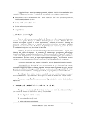 De igual modo, por potenciarem a sua recuperação ambiental, também são aconselhados, ainda
segundo a OMS, terrenos propícios à localização de aterros, locais com as seguintes características:

• terrenos baldios, charnecas, solos de rendimento pobre e, de uma maneira geral, todos os locais cujos terrenos poderão vir a
  beneficiar com a instalação de um aterro;

• locais de onde foi extraído saibro ou areia;

• locais de antigas escavações mineiras;

• antigas pedreiras;


5.2.6 Outras recomendações

        Como se pode observar as recomendações são diversas e os valores de protecção igualmente
diversos, o que quererá dizer que as realidades das instituições que as fazem é diferente. Para cada
realidade deverá ter-se em conta os factores predominantes e garantias de segurança e qualidade das
estruturas a implantar. Hoje, com os materiais geossintéticos disponíveis, tecnologia e legislação,
permitem antever recomendações de distâncias de protecção cada vez menores, dentro de limites
acauteladores da importância da preservação que se deseja.

        Em França, foi aprovada muito recentemente legislação extremamente restritiva e exigente, com
base em dois critérios: de exclusão e de hierarquia. No primeiro caso, são eliminados terrenos sem
condições geológicas adequadas, independentemente das outras considerações (Begassat P. et al, 1995).
Assim, devem obrigatoriamente ser seleccionados terrenos com constituição argilosa, por serem estas as
únicas formações geológicas capazes de manter um comportamento plástico e não apresentar fracturas
ou rupturas, contrariamente a outras formações rochosas. Os critérios adoptados são os seguintes:

         De exclusão: sismicidade, áreas expostas a inundações, geologia desfavorável e reservas naturais;

        Critérios hierárquicos: Protecção de fontes de abastecimento de água; características do subsolo;
densidade populacional; protecção de áreas ecológicas sensíveis; protecção de áreas de reserva agrícola;
protecção de edifícios históricos; proximidade das zonas produtoras de resíduos; proximidade de vias de
comunicação; incómodos devidos ao tráfego; protecção da paisagem; protecção de recursos florestais.

        A ponderação destes critérios pode ser estabelecida por uma comissão mista, composta por
técnicos e líderes locais, e pode ser variável de caso para caso dentro de uma banda de variação estreita.

       Apresenta-se uma grelha relativamente consensual da ponderação dos critérios de valorização no
Quadro 5.2.


5.3 MATRIZ DE DECISÃO PARA ANÁLISE DE LOCAIS

       Para apoiar a tomada de posição dos decisores propõe-se uma matriz de decisão constituída por
um conjunto de critérios que sintetizam os aspectos já enumerados:

          1. área disponível e vida útil do aterro;

          2. topografia e litologia do local;

          3. águas superficiais e subterrâneas;
                                                                                                                           88
                                        Tratamento de Resíduos Sólidos - Mário Russo
 