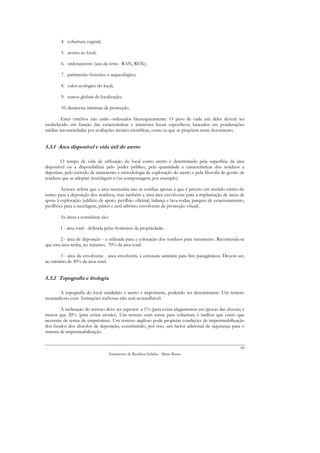 4. cobertura vegetal;

        5. acesso ao local;

        6. ordenamento (uso da terra - RAN, REN);

        7. património histórico e arqueológico;

        8. valor ecológico do local;

        9. custos globais de localização;

        10. distâncias mínimas de protecção.

        Estes critérios não estão ordenados hierarquicamente. O peso de cada um deles deverá ser
estabelecido em função das características e interesses locais específicos, baseados em ponderações
médias recomendadas por avaliações técnico-científicas, como as que se propõem neste documento.


5.3.1 Área disponível e vida útil do aterro

        O tempo de vida de utilização do local como aterro é determinado pela superfície da área
disponível ou a disponibilizar pelo poder público, pela quantidade e características dos resíduos a
depositar, pelo método de tratamento e metodologia de exploração do aterro e pela filosofia de gestão de
resíduos que se adoptar (reciclagem e/ou compostagem, por exemplo).

        Acresce referir que a área necessária não se confina apenas à que é preciso em sentido estrito do
termo para a deposição dos resíduos, mas também a uma área envolvente para a implantação de áreas de
apoio à exploração (edifício de apoio, pavilhão oficinal, balança e lava-rodas, parques de estacionamento,
pavilhões para a reciclagem, pátios e ecrã arbóreo envolvente de protecção visual).

        As áreas a considerar são:

        1 - área total - definida pelas fronteiras da propriedade;

        2 - área de deposição - a utilizada para a colocação dos resíduos para tratamento. Recomenda-se
que esta área tenha, no máximo, 70% da área total.

       3 - área da envolvente - área envolvente à estrutura sanitária para fins paisagísticos. Deverá ser,
no mínimo de 30% da área total.


5.3.2 Topografia e litologia

      A topografia do local candidato a aterro é importante, podendo ser determinante. Um terreno
montanhoso com formações rochosas não será aconselhável.

        A inclinação do terreno deve ser superior a 1% (para evitar alagamentos em épocas das chuvas) e
menor que 20% (para evitar erosão). Um terreno com terras para cobertura é melhor que outro que
necessite de terras de empréstimo. Um terreno argiloso pode propiciar condições de impermeabilização
dos fundos dos alvéolos de deposição, constituindo, por isso, um factor adicional de segurança para o
sistema de impermeabilização.


                                                                                                       89
                                  Tratamento de Resíduos Sólidos - Mário Russo
 