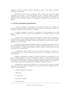 engenharia, economia, sociologia, geografia, planeamento regional, saúde pública, demografia,
comunicações e conservação.

         Modernamente entende-se que a gestão dos resíduos sólidos passa por diversos pilares
estruturantes que constituem uma política integrada, de que se destacam: adopção de sistemas
integrados, baseada na redução na fonte, na reutilização de resíduos, na reciclagem, na transformação dos
resíduos (que inclui a incineração energética e a compostagem) e a deposição em aterros (energéticos e de
rejeitos).


1.2 GESTÃO INTEGRADA DE RESÍDUOS

       A crescente urbanização e industrialização das sociedades modernas tem originado uma
produção exponencial de resíduos sólidos, problema que urge encarar com frontalidade no sentido de se
encontrarem as melhores soluções técnicas para o minimizar.

       No passado, o problema dos resíduos era uma questão de menor importância, não só pela
pequena produção basicamente orgânica, cujos desperdícios eram reciclados localmente, ao nível
doméstico.

        A situação actual é caracterizada pela crescente produção de resíduos sólidos, salientando-se a
grande diminuição do seu peso específico originando um evidente aumento do volume a tratar. Na última
década houve uma duplicação da produção de resíduos por habitante, em termos de peso, e quase o
quádruplo em termos de volume.

        A gestão dos resíduos sólidos em Portugal, tem vindo a ser encarada progressivamente como um
factor de preservação ambiental que deve centrar as preocupações políticas dos responsáveis. É caso para
dizer que, finalmente os resíduos sólidos passaram a merecer a atenção merecida, deixando de ser o
parente pobre do saneamento básico.

        O resultado desta situação reflecte-se, já, nas estruturas em construção e em projecto. As
condições institucionais e os fundos comunitários permitem que todos os municípios possam resolver
esta problemática.

        Atendendo ao preceituado no capítulo 21 da Agenda 21, aprovado na sessão plenária de 14 de
Junho de 1992 da Conferência das Nações Unidas sobre o Ambiente e o Desenvolvimento, tanto os
países mais industrializados como os países em vias de desenvolvimento devem conferir maior prioridade
à investigação e desenvolvimento, transferência tecnológica, educação do público e investimento dos
sectores público e privado numa adequada gestão dos problemas causados pelos resíduos.

         É precisamente no âmbito desta abordagem que os modernos conceitos de gestão de resíduos
sólidos, em muitos países, incluindo Portugal, deverão seguir uma estratégia cujos princípios são os da
adopção de sistemas integrados:

        • Redução e Reutilização de resíduos;

        • Reciclagem;

        • Compostagem;

        • Incineração energética;

        • Aterro energético;
                                                                                                       9
                                 Tratamento de Resíduos Sólidos - Mário Russo
 