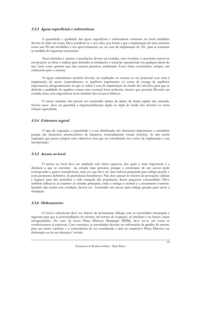 5.3.3 Águas superficiais e subterrâneas

       A quantidade e qualidade das águas superficiais e subterrâneas existentes no local candidato
devem ser tidas em conta. Deve ponderar-se o seu valor, por forma a que a implantação de uma estrutura
como um AS não inviabilize o seu aproveitamento ou, no caso de implantação do AS, para se tomarem
as medidas de segurança necessárias.

       Áreas húmidas e sujeitas a inundações devem ser evitadas, caso contrário é necessário prever-se
em projecto as obras a realizar para defender as instalações e torná-las operacionais em qualquer altura do
ano, bem como garantir que não causem prejuízos ambientais. Estas obras constituirão, sempre, um
sobrecusto para o sistema.

        As águas subterrâneas também deverão ser analisadas no tocante ao seu potencial com vista à
implantação do aterro (especialmente os aquíferos importantes ou zonas de recarga de aquíferos
importantes), designadamente no que se refere à cota de implantação do fundo dos alvéolos, para que se
defenda a qualidade do aquífero contra uma eventual fonte poluente, mesmo que pontual. Deverão ser
evitadas áreas com importância neste domínio dos recursos hídricos.

        O aterro sanitário não deverá ser construído abaixo do plano da franja capilar não saturada.
Nestes casos deve ser garantida a impermeabilização dupla ou tripla do fundo dos alvéolos ou outra
solução equivalente.


5.3.4 Cobertura vegetal

        O tipo de vegetação, a quantidade e a sua distribuição são elementos importantes a considerar
porque são elementos amortecedores de impactos, nomeadamente visuais (estética). Se não existir
vegetação que possa cumprir estes objectivos terá que ser considerado nos custos de implantação a sua
incorporação.


5.3.5 Acesso ao local

         O acesso ao local deve ser analisado sob vários aspectos, dos quais o mais importante é a
distância a que se encontra da estrada mais próxima, porque a construção de um acesso pode
corresponder a gastos consideráveis, uma vez que deve ser uma rodovia preparada para tráfego pesado e
com pavimento definitivo, de preferência betuminoso. Não deve passar no interior de povoações (aldeias
e lugares) para não perturbar a vida tranquila das populações destas pequenas comunidades. Deve
também utilizar-se ao máximo as estradas principais, onde o tráfego é normal e o escoamento corrente.
Quando não existir esta condição, deverá ser construído um acesso para tráfego pesado para servir a
instalação.


5.3.6 Ordenamento

        O local a seleccionar deve ser objecto de permanente diálogo com as autoridades municipais e
regionais para que as potencialidades do mesmo, em termos de ocupação, no imediato e no futuro, sejam
salvaguardadas. No caso de haver Plano Director Municipal (PDM), deve ter-se em conta as
condicionantes aí expressas. Caso contrário, as autoridades deverão ser informadas da aptidão do terreno
para um aterro sanitário e a conveniência de ser considerada a área no respectivo Plano Director em
elaboração ou na sua alteração/ revisão.

                                                                                                        90
                                 Tratamento de Resíduos Sólidos - Mário Russo
 