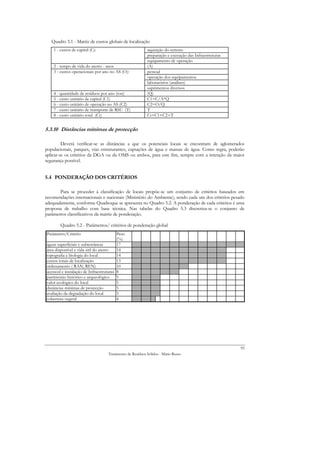 Quadro 5.1 - Matriz de custos globais de localização
    1 - custos de capital (C):                            aquisição do terreno
                                                          preparação e execução das Infraestruturas
                                                          equipamento de operação
    2 - tempo de vida do aterro - anos                    (A)
    3 - custos operacionais por ano no AS (O):            pessoal
                                                          operação dos equipamentos
                                                          laboratórios (análises)
                                                          suprimentos diversos
    4 - quantidade de resíduos por ano (ton)              (Q)
    5 - custo unitário de capital (C1)                    C1=C/A*Q
    6 - custo unitário de operação no AS (C2)             C2=O/Q
    7 - custo unitário de transporte de RSU (T)           T
    8 - custo unitário total (Ct)                         Ct=C1+C2+T


5.3.10 Distâncias mínimas de protecção

         Deverá verificar-se as distâncias a que os potenciais locais se encontram de aglomerados
populacionais, parques, vias estruturantes, captações de água e massas de água. Como regra, poderão
aplicar-se os critérios da DGA ou da OMS ou ambos, para este fim, sempre com a intenção da maior
segurança possível.


5.4 PONDERAÇÃO DOS CRITÉRIOS

       Para se proceder à classificação de locais propõe-se um conjunto de critérios baseados em
recomendações internacionais e nacionais (Ministério do Ambiente), sendo cada um dos critérios pesado
adequadamente, conforme Quadroque se apresenta no Quadro 5.2. A ponderação de cada critérios é uma
proposta de trabalho com base técnica. Nas tabelas do Quadro 5.3 discretiza-se o conjunto de
parâmetros classificativos da matriz de ponderação.

        Quadro 5.2 - Parâmetros/ critérios de ponderação global
Parâmetro/Critério                       Peso
                                         (%)
águas superficiais e subterrâneas        17
área disponível e vida útil do aterro    14
topografia e litologia do local          14
custos totais de localização             13
ordenamento ( RAN, REN)                  10
acessosl e instalação de Infraestruturas 8
património histórico e arqueológico      5
valor ecológico do local                 5
distâncias mínimas de protecção          5
avaliação da degradação do local         5
cobertura vegetal                        4




                                                                                                      92
                                   Tratamento de Resíduos Sólidos - Mário Russo
 