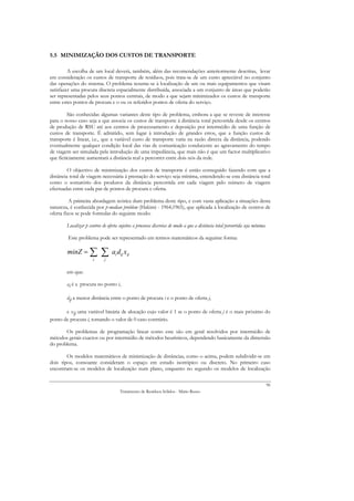 5.5 MINIMIZAÇÃO DOS CUSTOS DE TRANSPORTE

         A escolha de um local deverá, também, além das recomendações anteriormente descritas, levar
em consideração os custos de transporte de resíduos, pois trata-se de um custo apreciável no conjunto
das operações do sistema. O problema resume-se à localização de um ou mais equipamentos que visam
satisfazer uma procura discreta espacialmente distribuída, associada a um conjunto de áreas que poderão
ser representadas pelos seus pontos centrais, de modo a que sejam minimizados os custos de transporte
entre estes pontos de procura e o ou os referidos pontos de oferta do serviço.

         São conhecidas algumas variantes deste tipo de problema, embora a que se reveste de interesse
para o nosso caso seja a que associa os custos de transporte à distância total percorrida desde os centros
de produção de RSU até aos centros de processamento e deposição por intermédio de uma função de
custos de transporte. É admitido, sem lugar à introdução de grandes erros, que a função custos de
transporte é linear, i.e., que a variável custo de transporte varia na razão directa da distância, podendo
eventualmente qualquer condição local das vias de comunicação conducente ao agravamento do tempo
de viagem ser simulada pela introdução de uma impedância, que mais não é que um factor multiplicativo
que ficticiamente aumentará a distância real a percorrer entre dois nós da rede.

         O objectivo de minimização dos custos de transporte é então conseguido fazendo com que a
distância total de viagem necessária à prestação do serviço seja mínima, entendendo-se esta distância total
como o somatório dos produtos da distância percorrida em cada viagem pelo número de viagens
efectuadas entre cada par de pontos de procura e oferta.

          A primeira abordagem teórica dum problema deste tipo, e com vasta aplicação a situações desta
natureza, é conhecida por p-median problem (Hakimi - 1964,1965), que aplicada à localização de centros de
oferta fixos se pode formular do seguinte modo:

        Localizar p centros de oferta sujeitos a procuras discretas de modo a que a distância total percorrida seja mínima.

        Este problema pode ser representado em termos matemáticos da seguinte forma:

        minZ = ∑           ∑      ai dij xij
                      i      j


        em que:

        ai é a procura no ponto i,

        dij a menor distância entre o ponto de procura i e o ponto de oferta j,

       e xij uma variável binária de alocação cujo valor é 1 se o ponto de oferta j é o mais próximo do
ponto de procura i, tomando o valor de 0 caso contrário.

       Os problemas de programação linear como este são em geral resolvidos por intermédio de
métodos gerais exactos ou por intermédio de métodos heurísticos, dependendo basicamente da dimensão
do problema.

        Os modelos matemáticos de minimização de distâncias, como o acima, podem subdividir-se em
dois tipos, consoante consideram o espaço em estudo isotrópico ou discreto. No primeiro caso
encontram-se os modelos de localização num plano, enquanto no segundo os modelos de localização

                                                                                                                              96
                                      Tratamento de Resíduos Sólidos - Mário Russo
 