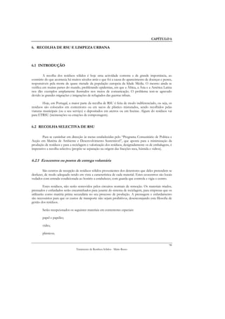 CAPÍTULO 6

6. RECOLHA DE RSU E LIMPEZA URBANA



6.1 INTRODUÇÃO

         A recolha dos resíduos sólidos é hoje uma actividade corrente e de grande importância, ao
contrário do que acontecia há muitos séculos atrás e que foi a causa do aparecimento de doenças e pestes,
responsáveis pela morte de quase metade da população europeia da Idade Média. O mesmo ainda se
verifica em muitas partes do mundo, proliferando epidemias, em que a África, a Ásia e a América Latina
nos dão exemplos amplamente ilustrados nos meios de comunicação. O problema tem-se agravado
devido às grandes migrações e imigrações de refugiados das guerras tribais.

        Hoje, em Portugal, a maior parte da recolha de RSU é feita de modo indiferenciado, ou seja, os
resíduos são colocados em contentores ou em sacos de plástico misturados, sendo recolhidos pelas
viaturas municipais (ou a seu serviço) e depositados em aterros ou em lixeiras. Algum do resíduos vai
para ETRSU (incinerações ou estações de compostagem).


6.2 RECOLHA SELECTIVA DE RSU

        Para se caminhar em direcção às metas estabelecidas pelo “Programa Comunitário de Política e
Acção em Matéria de Ambiente e Desenvolvimento Sustentável”, que aponta para a minimização da
produção de resíduos e para a reciclagem e valorização dos resíduos, designadamente os de embalagens, é
imperativo a recolha selectiva (propõe-se separação na origem das fracções seca, húmida e vidros).


6.2.1 Ecocentros ou postos de entrega voluntária

        São centros de recepção de resíduos sólidos provenientes dos detentores que deles pretendem se
desfazer, de modo adequado tendo em vista a característica de cada material. Estes ecocentros são locais
vedados com entrada condicionada ao horário a estabelecer, com guarda que controla e vigia o centro.

         Estes resíduos, não serão removidos pelos circuitos normais de remoção. Os materiais triados,
prensados e enfardados serão encaminhados para jusante do sistema de reciclagem, para empresas que os
utilizarão como matéria prima secundária no seu processo de produção. A prensagem e enfardamento
são necessários para que os custos de transporte não sejam proibitivos, desencorajando esta filosofia de
gestão dos resíduos.

        Serão recepcionados os seguintes materiais em contentores especiais:

        papel e papelão;

        vidro;

        plásticos;


                                                                                                      98
                                 Tratamento de Resíduos Sólidos - Mário Russo
 