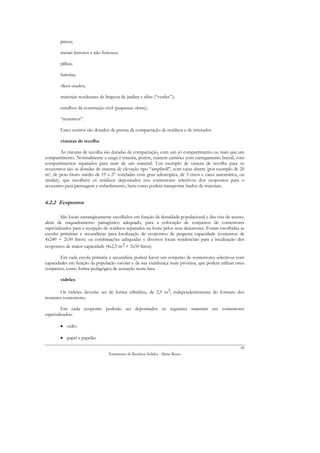 pneus;

        metais ferrosos e não ferrosos;

        pilhas;

        baterias;

        óleos usados;

        materiais resultantes de limpeza de jardins e afins (“verdes”);

        entulhos da construção civil (pequenas obras);

        “monstros”.

        Estes centros são dotados de prensa de compactação de resíduos e de triturador.

        viaturas de recolha

         As viaturas de recolha são dotadas de compactação, com um só compartimento ou mais que um
compartimento. Normalmente a carga é traseira, porém, existem camiões com carregamento lateral, com
compartimentos separados para mais de um material. Um exemplo de viatura de recolha para os
ecocentros são as dotadas de sistema de elevação tipo “ampliroll”, com caixa aberta (por exemplo de 20
m3, de peso bruto médio de 19 a 27 toneladas com grua telescópica, de 3 eixos e caixa automática, ou
similar), que recolherá os resíduos depositados nos contentores selectivos dos ecopontos para o
ecocentro para prensagem e enfardamento, bem como poderá transportar fardos de materiais.


6.2.2 Ecopontos

         São locais estrategicamente escolhidos em função da densidade populacional e das vias de acesso,
além de enquadramento paisagístico adequado, para a colocação de conjuntos de contentores
especializados para a recepção de resíduos separados na fonte pelos seus detentores. Foram escolhidas as
escolas primárias e secundárias para localização de ecopontos de pequena capacidade (conjuntos de
4x240 + 2x50 litros) ou combinações adequadas e diversos locais residenciais para a localização dos
ecopontos de maior capacidade (4x2,5 m3 + 2x50 litros).

        Em cada escola primária e secundária poderá haver um conjunto de contentores selectivos com
capacidades em função da população escolar e da sua vizinhança mais próxima, que poderá utilizar estes
conjuntos, como forma pedagógica de actuação nesta área.

        vidrões

        Os vidrões deverão ser de forma cilíndrica, de 2,5 m3, independentemente do formato dos
restantes contentores.

         Em cada ecoponto poderão ser depositados os seguintes materiais em contentores
especializados:

        • vidro

        • papel e papelão
                                                                                                      99
                                  Tratamento de Resíduos Sólidos - Mário Russo
 