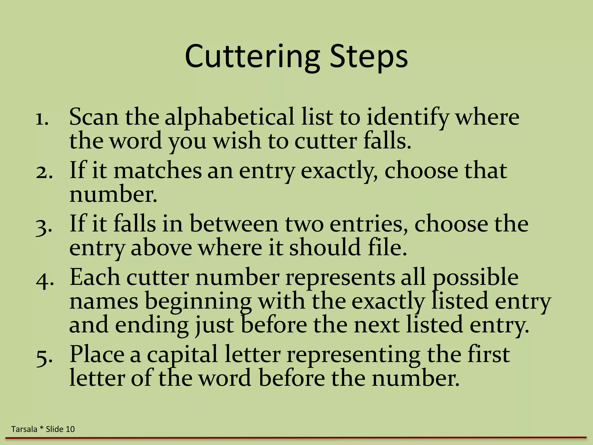 Cuttering Steps 
1. Scan the alphabetical list to identify where 
the word you wish to cutter falls. 
2. If it matches an entry exactly, choose that 
number. 
3. If it falls in between two entries, choose the 
entry above where it should file. 
4. Each cutter number represents all possible 
names beginning with the exactly listed entry 
and ending just before the next listed entry. 
5. Place a capital letter representing the first 
letter of the word before the number. 
Tarsala * Slide 10 
 