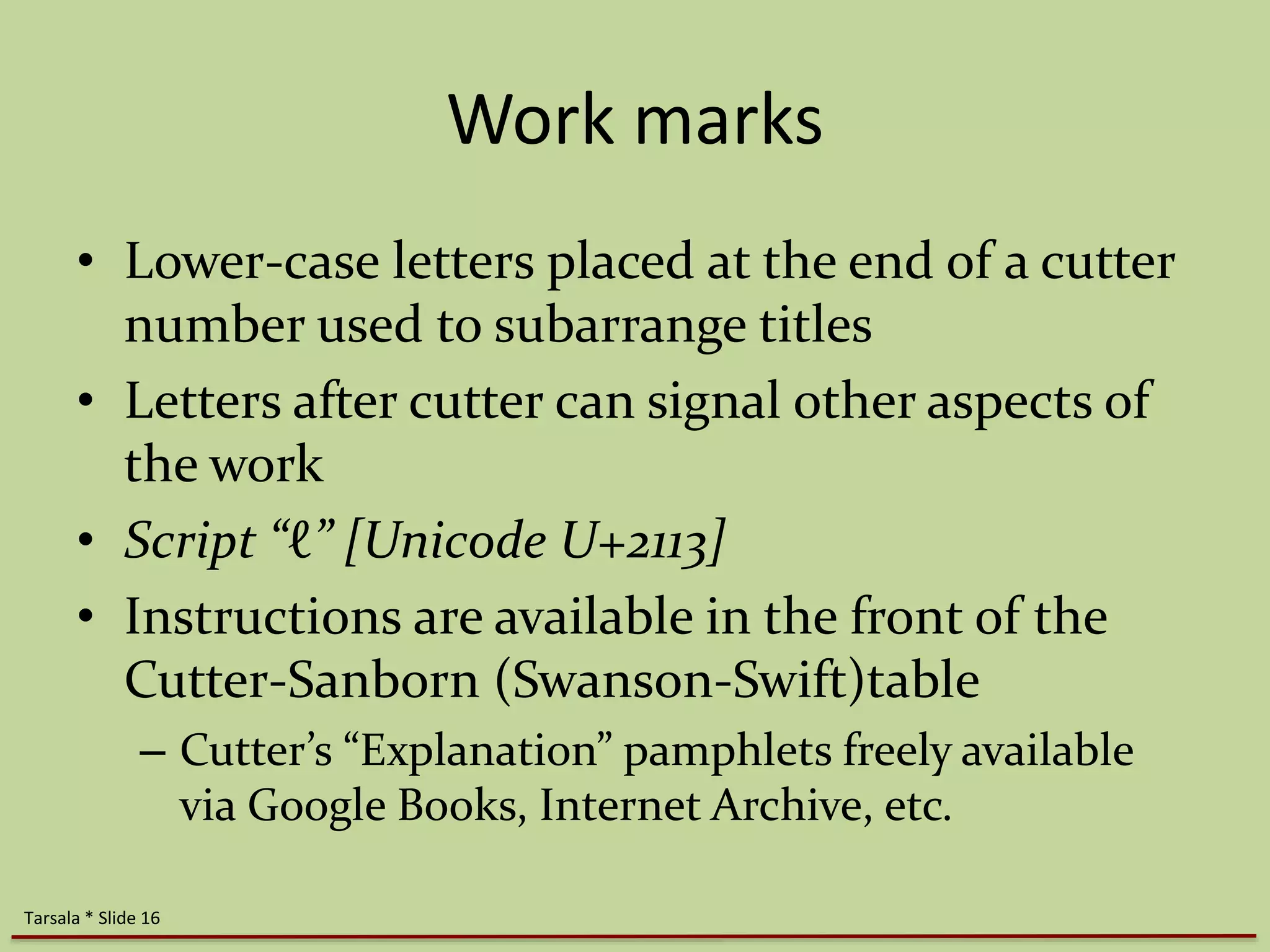 Work marks 
• Lower-case letters placed at the end of a cutter 
number used to subarrange titles 
• Letters after cutter can signal other aspects of 
the work 
• Script “ℓ” [Unicode U+2113] 
• Instructions are available in the front of the 
Cutter-Sanborn (Swanson-Swift)table 
– Cutter’s “Explanation” pamphlets freely available 
via Google Books, Internet Archive, etc. 
Tarsala * Slide 16 
 