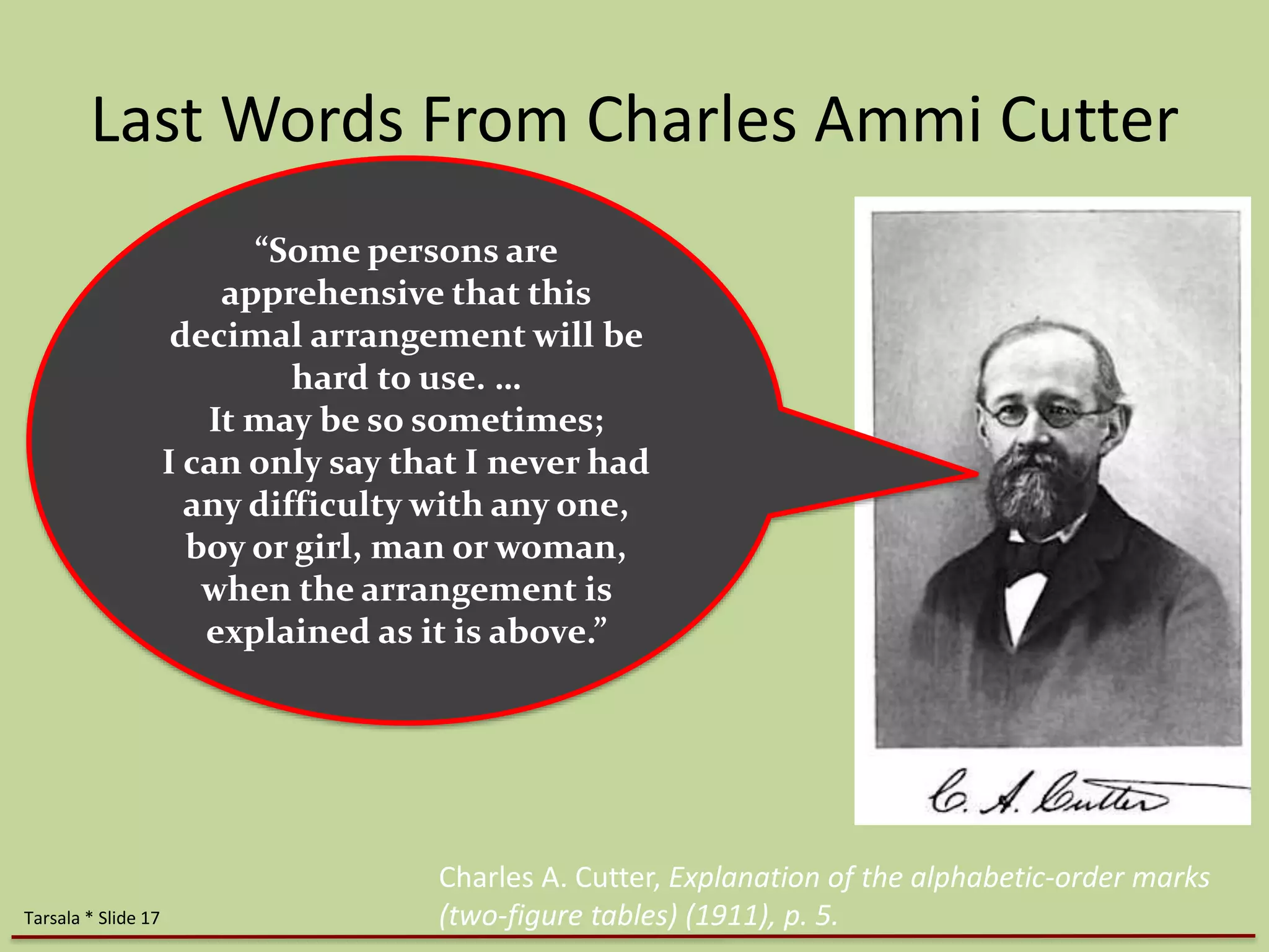 Last Words From Charles Ammi Cutter 
“Some persons are 
apprehensive that this 
decimal arrangement will be 
hard to use. … 
It may be so sometimes; 
I can only say that I never had 
any difficulty with any one, 
boy or girl, man or woman, 
when the arrangement is 
explained as it is above.” 
Charles A. Cutter, Explanation of the alphabetic-order marks 
Tarsala * Slide 17 (two-figure tables) (1911), p. 5. 
 