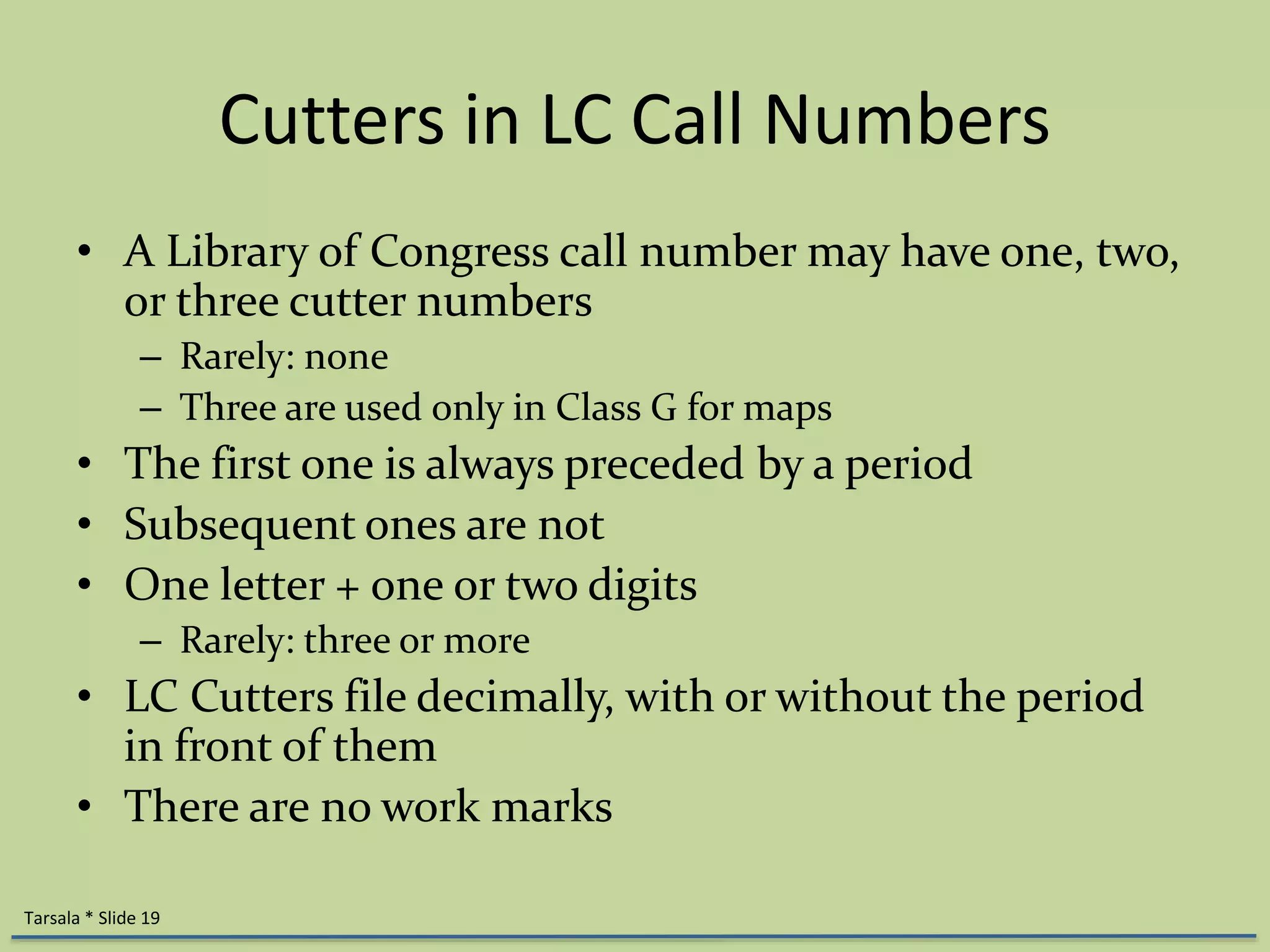 Cutters in LC Call Numbers 
• A Library of Congress call number may have one, two, 
or three cutter numbers 
– Rarely: none 
– Three are used only in Class G for maps 
• The first one is always preceded by a period 
• Subsequent ones are not 
• One letter + one or two digits 
– Rarely: three or more 
• LC Cutters file decimally, with or without the period 
in front of them 
• There are no work marks 
Tarsala * Slide 19 
 
