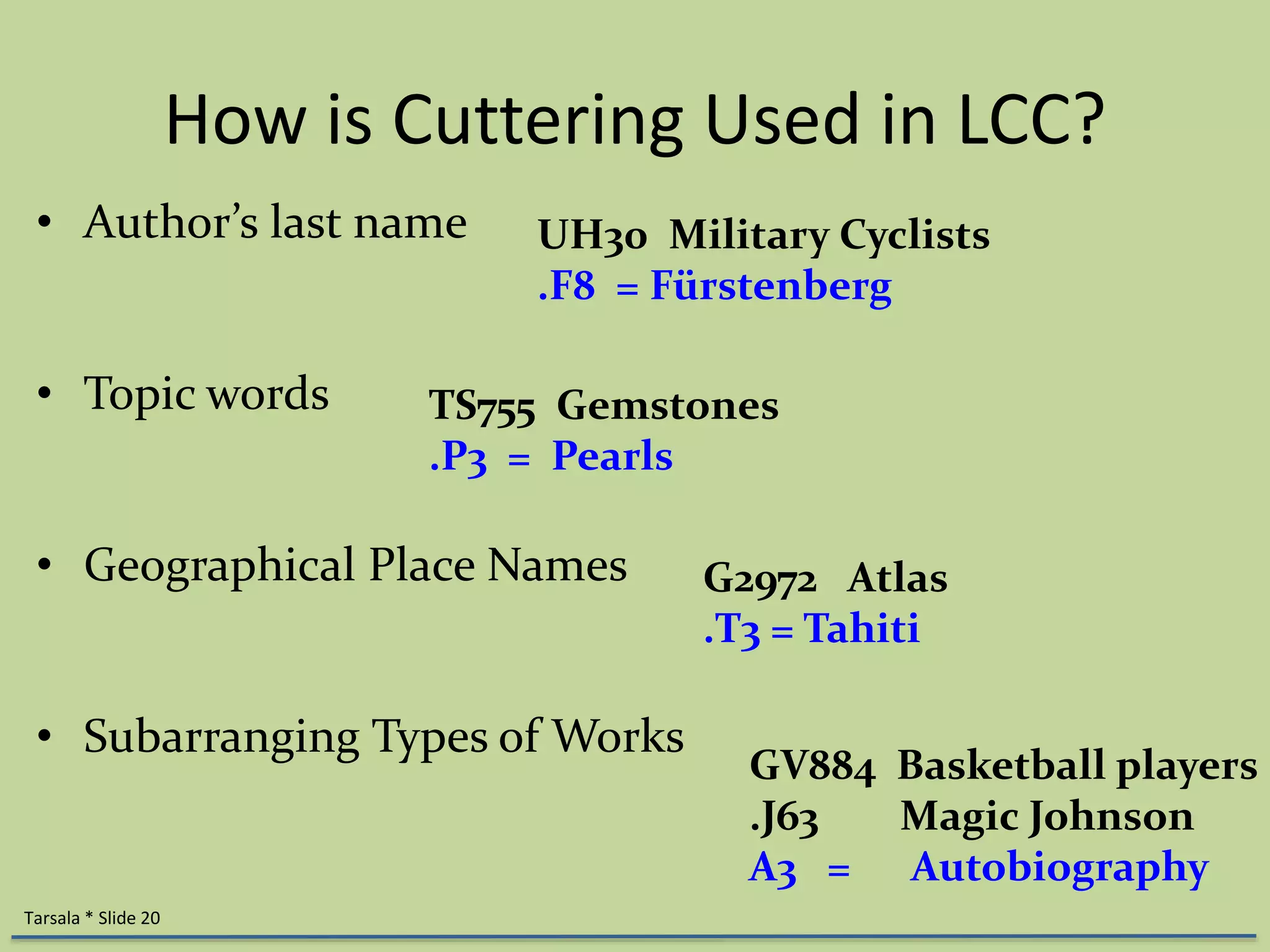 How is Cuttering Used in LCC? 
• Author’s last name 
• Topic words 
UH30 Military Cyclists 
.F8 = Fürstenberg 
• Geographical Place Names 
• Subarranging Types of Works 
Tarsala * Slide 20 
TS755 Gemstones 
.P3 = Pearls 
G2972 Atlas 
.T3 = Tahiti 
GV884 Basketball players 
.J63 Magic Johnson 
A3 = Autobiography 
 