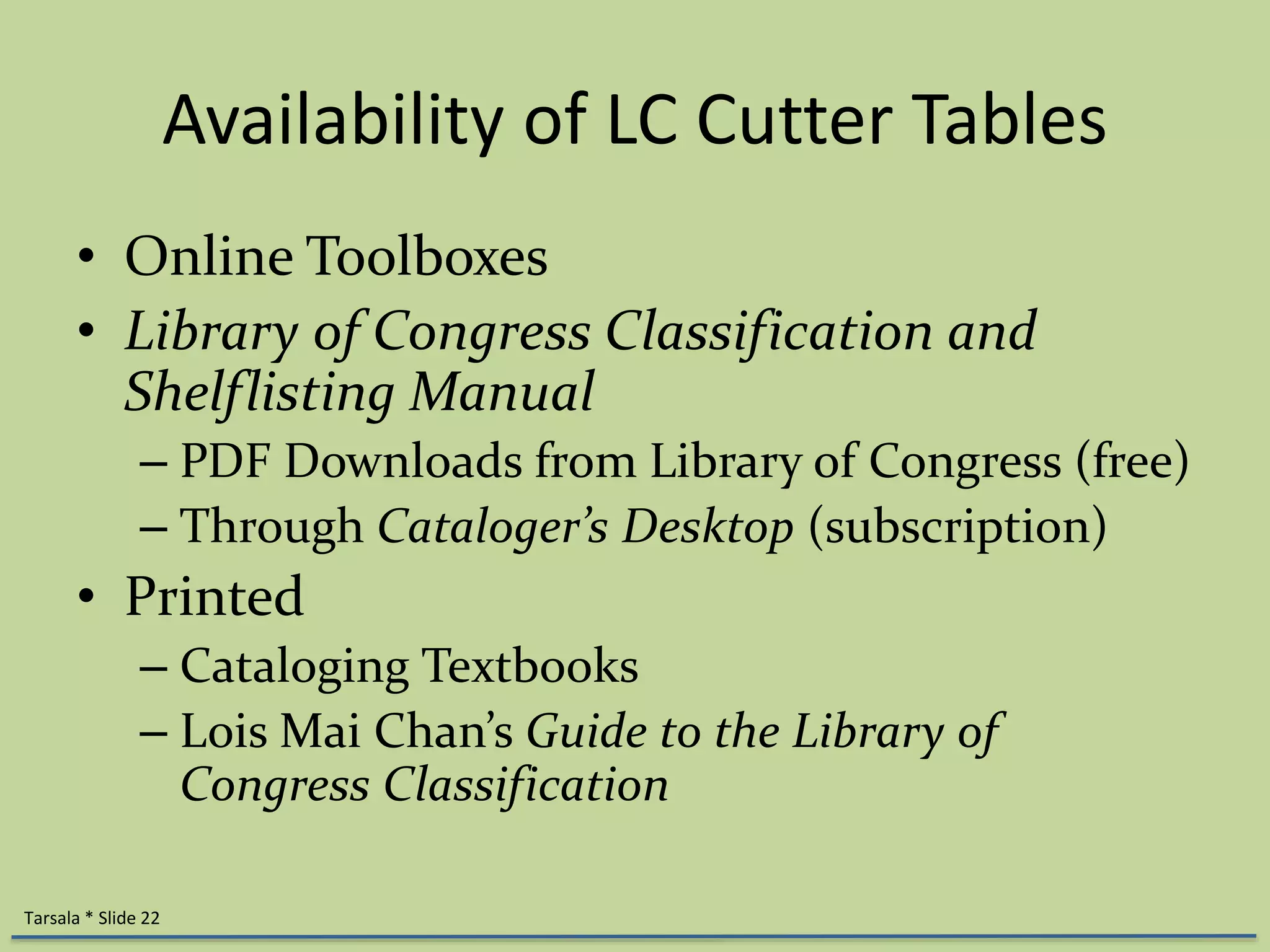 Availability of LC Cutter Tables 
• Online Toolboxes 
• Library of Congress Classification and 
Shelflisting Manual 
– PDF Downloads from Library of Congress (free) 
– Through Cataloger’s Desktop (subscription) 
• Printed 
– Cataloging Textbooks 
– Lois Mai Chan’s Guide to the Library of 
Congress Classification 
Tarsala * Slide 22 
 