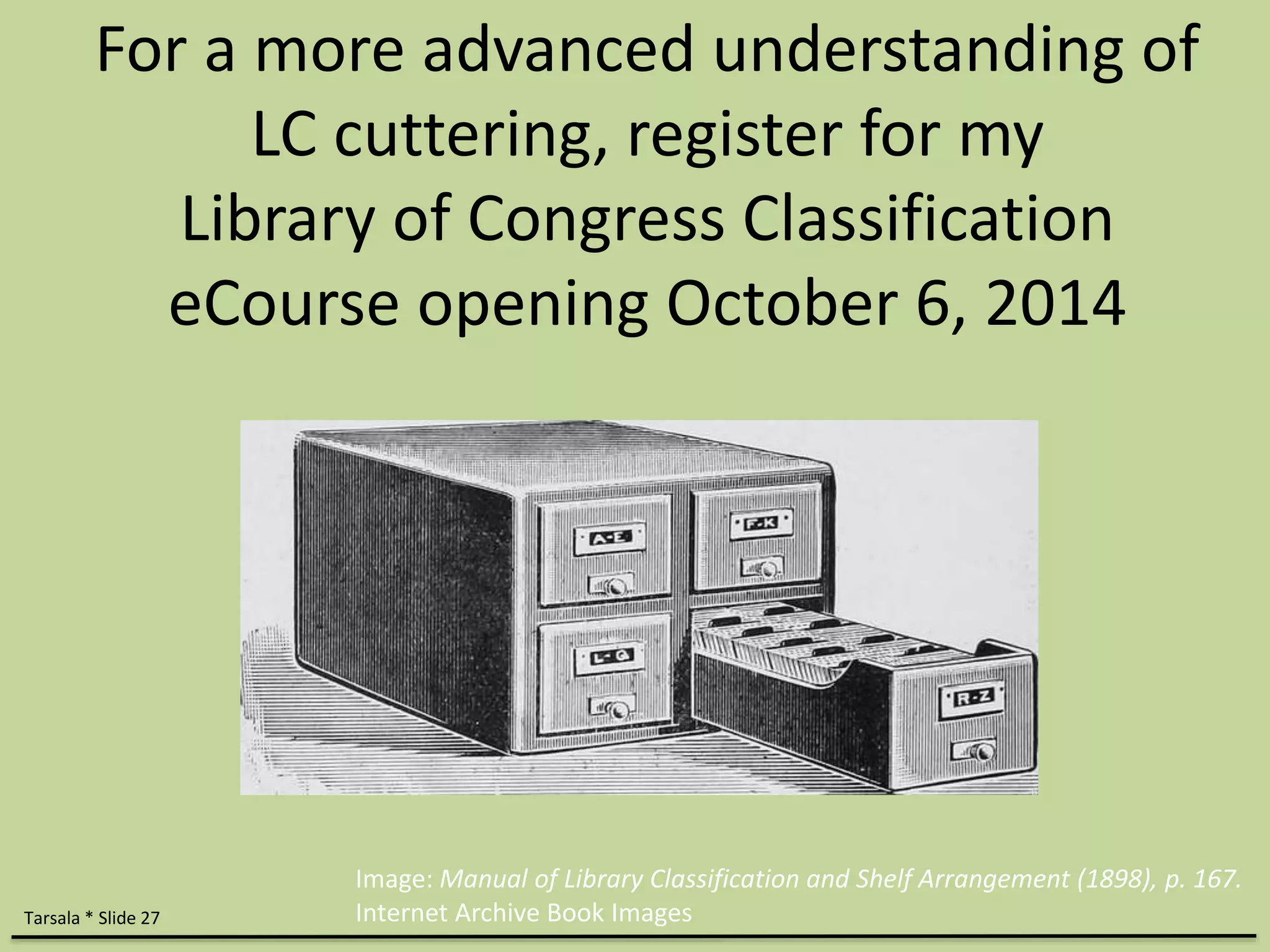 For a more advanced understanding of 
LC cuttering, register for my 
Library of Congress Classification 
eCourse opening October 6, 2014 
Tarsala * Slide 27 
Image: Manual of Library Classification and Shelf Arrangement (1898), p. 167. 
Internet Archive Book Images 

