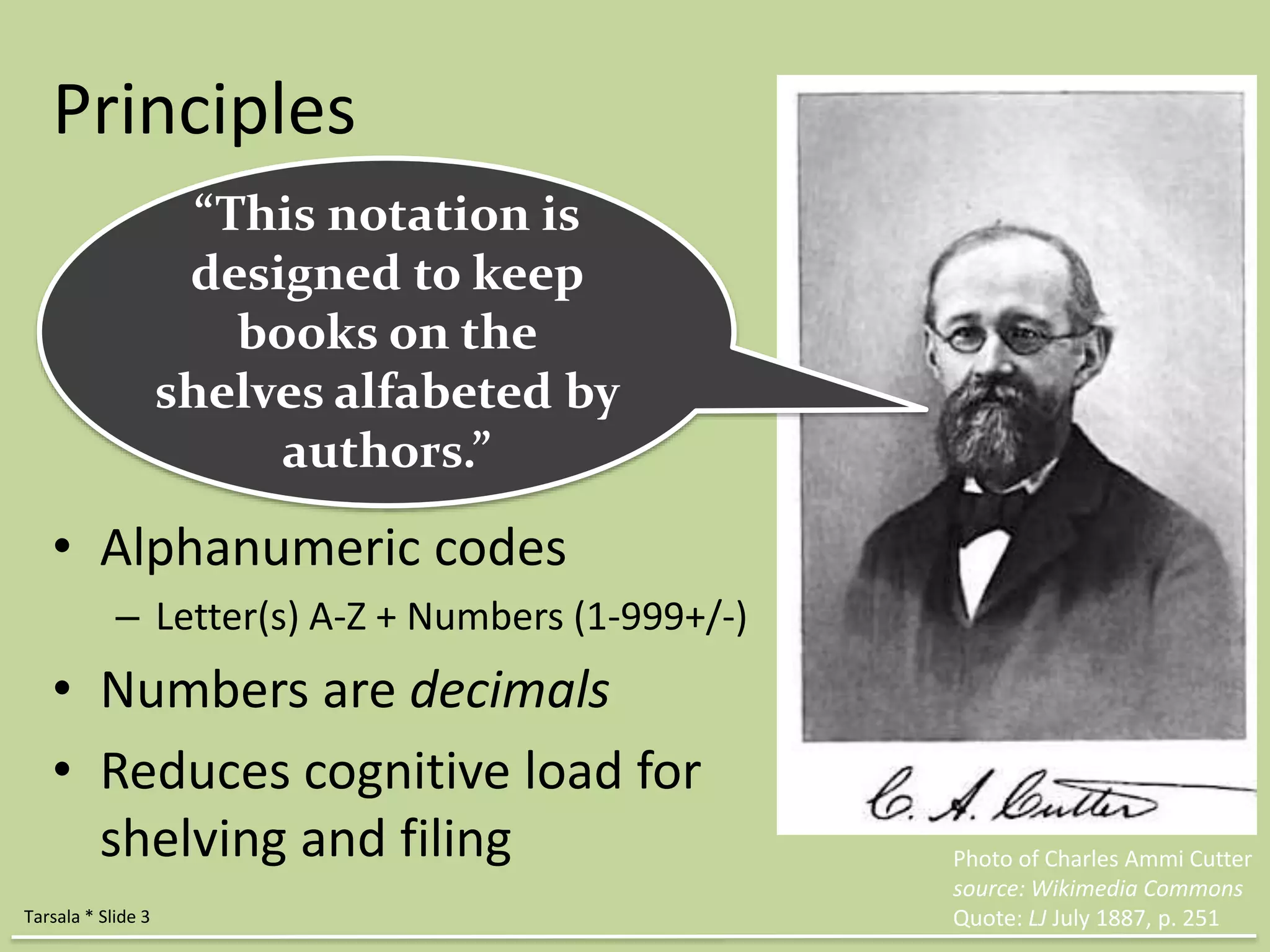 Principles 
• Alphanumeric codes 
– Letter(s) A-Z + Numbers (1-999+/-) 
• Numbers are decimals 
• Reduces cognitive load for 
shelving and filing Photo of Charles Ammi Cutter 
source: Wikimedia Commons 
Quote: LJ July 1887, p. 251 
“This notation is 
designed to keep 
books on the 
shelves alfabeted by 
authors.” 
Tarsala * Slide 3 
 