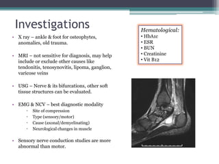 Investigations
• X ray – ankle & foot for osteophytes,
anomalies, old trauma.
• MRI – not sensitive for diagnosis, may help
include or exclude other causes like
tendonitis, tenosynovitis, lipoma, ganglion,
varicose veins
• USG – Nerve & its bifurcations, other soft
tissue structures can be evaluated.
• EMG & NCV – best diagnostic modality
 Site of compression
 Type (sensory/motor)
 Cause (axonal/demyelinating)
 Neurological changes in muscle
• Sensory nerve conduction studies are more
abnormal than motor.
Hematological:
• HbA1c
• ESR
• BUN
• Creatinine
• Vit B12
 