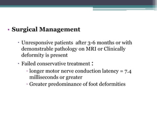• Surgical Management
 Unresponsive patients after 3-6 months or with
demonstrable pathology on MRI or Clinically
deformity is present
 Failed conservative treatment :
▫ longer motor nerve conduction latency = 7.4
milliseconds or greater
▫ Greater predominance of foot deformities
 