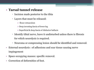 • Tarsal tunnel release
 Incision made posterior to the tibia
 Layers that must be released:
➢ flexor retnaculum
➢ Deep investing fascia of lower leg
➢ Superficial & deep fascia of Abductor hallucis
 Identify tibial nerve, leave it undisturbed unless there is fibrosis
for which neurolysis is required.
 Neuroma or compressing lesion should be identified and removed.
• External neurolysis : of adhesions and scar tissue causing nerve
impingement
• Space occupying masses: specific removal.
• Correction of deformities of foot.
 