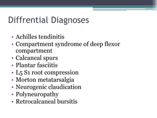 Diffrential Diagnoses
• Achilles tendinitis
• Compartment syndrome of deep flexor
compartment
• Calcaneal spurs
• Plantar fasciitis
• L5 S1 root compression
• Morton metatarsalgia
• Neurogenic claudication
• Polyneuropathy
• Retrocalcaneal bursitis
 