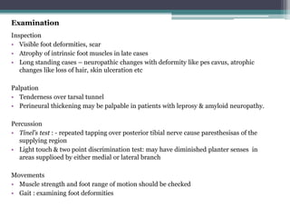 Examination
Inspection
• Visible foot deformities, scar
• Atrophy of intrinsic foot muscles in late cases
• Long standing cases – neuropathic changes with deformity like pes cavus, atrophic
changes like loss of hair, skin ulceration etc
Palpation
• Tenderness over tarsal tunnel
• Perineural thickening may be palpable in patients with leprosy & amyloid neuropathy.
Percussion
• Tinel’s test : - repeated tapping over posterior tibial nerve cause paresthesisas of the
supplying region
• Light touch & two point discrimination test: may have diminished planter senses in
areas supplioed by either medial or lateral branch
Movements
• Muscle strength and foot range of motion should be checked
• Gait : examining foot deformities
 