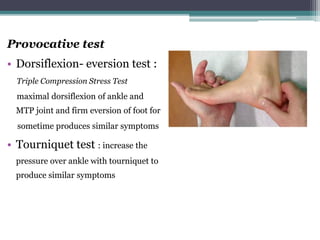 Provocative test
• Dorsiflexion- eversion test :
Triple Compression Stress Test
maximal dorsiflexion of ankle and
MTP joint and firm eversion of foot for
sometime produces similar symptoms
• Tourniquet test : increase the
pressure over ankle with tourniquet to
produce similar symptoms
 