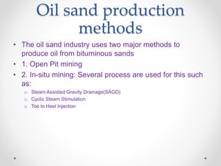 Oil sand production
methods
• The oil sand industry uses two major methods to
produce oil from bituminous sands
• 1. Open Pit mining
• 2. In-situ mining: Several process are used for this such
as:
o Steam Assisted Gravity Drainage(SAGD)
o Cyclic Steam Stimulation
o Toe to Heel Injection
 
